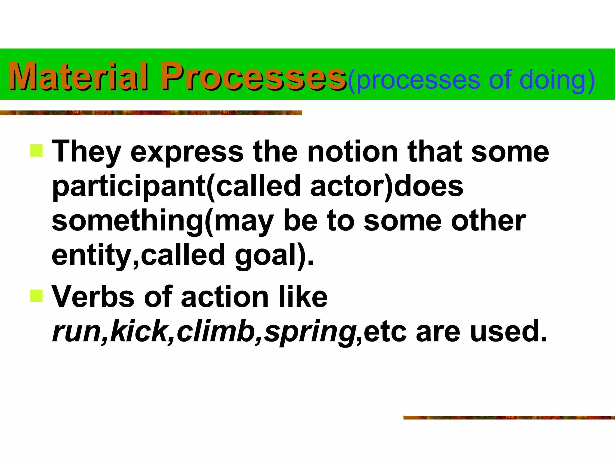 Material Processes (processes of doing) They express the notion that some participant(called actor)does something(may be to some other entity,called goal). Verbs of action like  run,kick,climb,spring ,etc are used.  