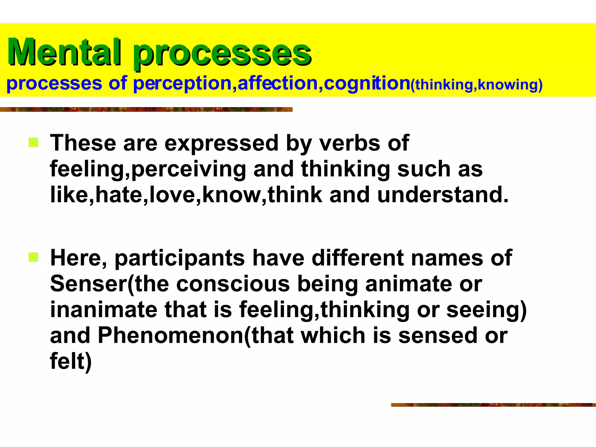 Mental processes   processes of perception,affection,cognition (thinking,knowing) These are expressed by verbs of feeling,perceiving and thinking such as like,hate,love,know,think and understand. Here, participants have different names of Senser(the conscious being animate or inanimate that is feeling,thinking or seeing) and Phenomenon(that which is sensed or felt)  