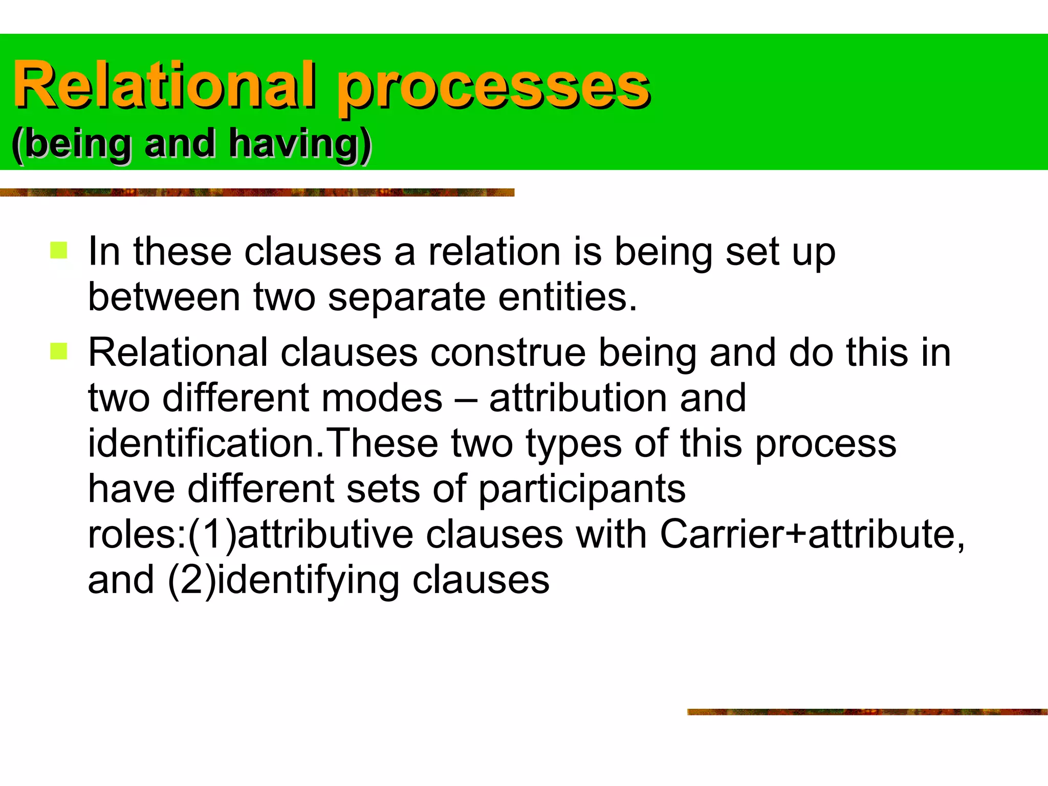 Relational processes (being and having) In these clauses a relation is being set up between two separate entities. Relational clauses construe being and do this in two different modes – attribution and identification.These two types of this process have different sets of participants roles:(1)attributive clauses with Carrier+attribute, and (2)identifying clauses  