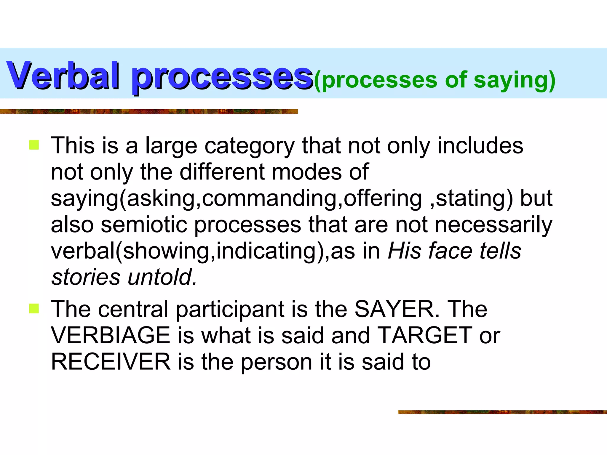 Verbal processes (processes of saying) This is a large category that not only includes not only the different modes of saying(asking,commanding,offering ,stating) but also semiotic processes that are not necessarily verbal(showing,indicating),as in  His face tells stories untold. The central participant is the SAYER. The VERBIAGE is what is said and TARGET or RECEIVER is the person it is said to  