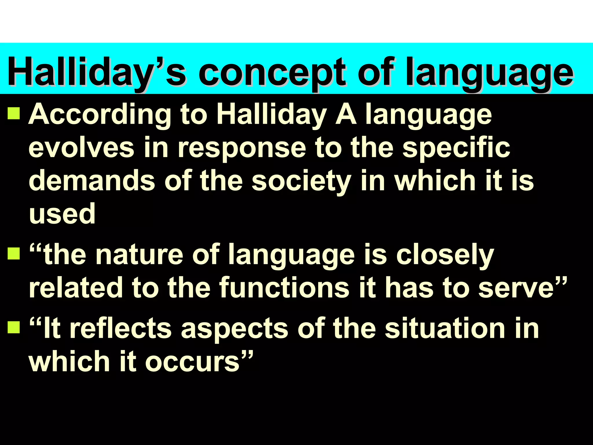 Halliday’s concept of language According to Halliday A language evolves in response to the specific demands of the society in which it is used “ the nature of language is closely related to the functions it has to serve” “ It reflects aspects of the situation in which it occurs” 