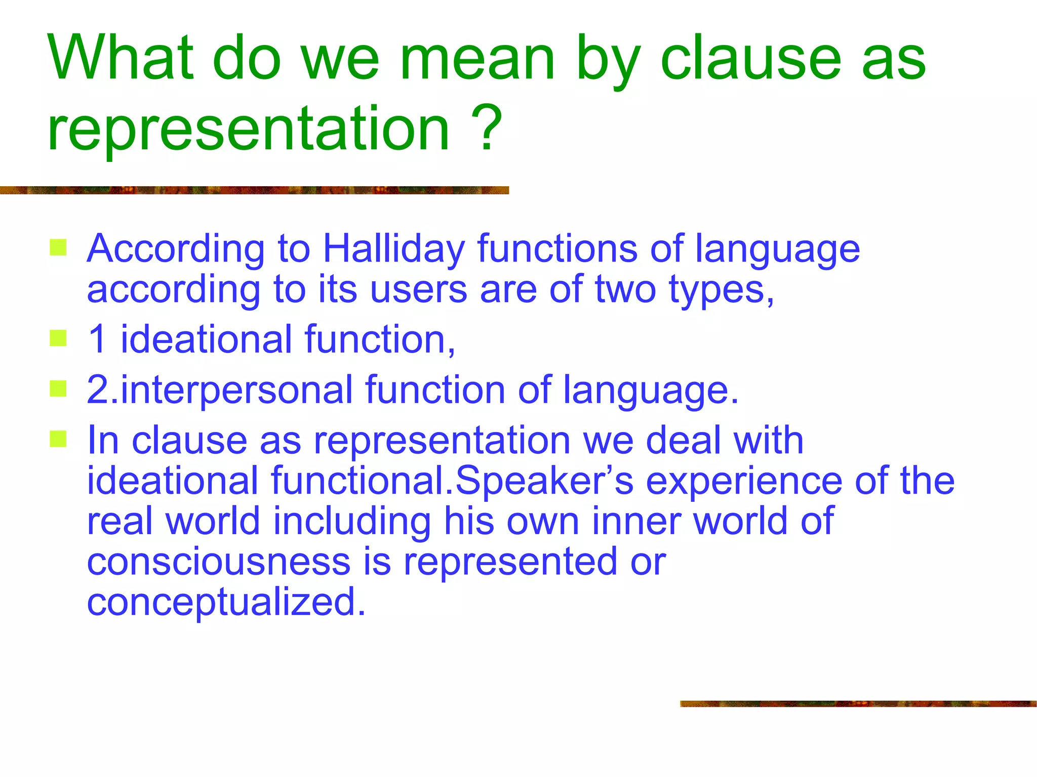 What do we mean by clause as representation ? According to Halliday functions of language according to its users are of two types, 1 ideational function, 2.interpersonal function of language.  In clause as representation we deal with ideational functional.Speaker’s experience of the real world including his own inner world of consciousness is represented or conceptualized.  
