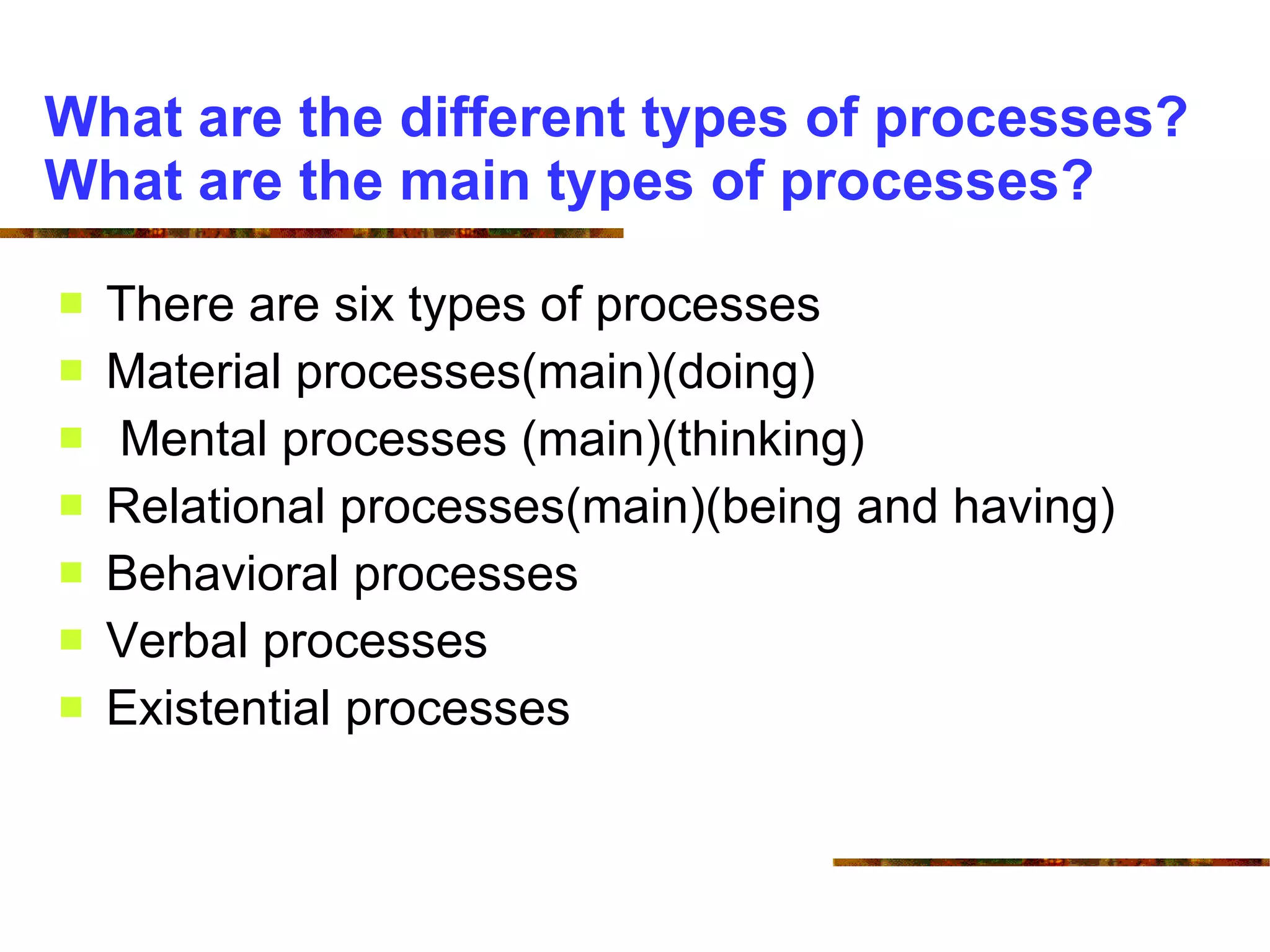 What are the different types of processes? What are the main types of processes? There are six types of processes Material processes(main)(doing) Mental processes (main)(thinking) Relational processes(main)(being and having) Behavioral processes Verbal processes Existential processes 