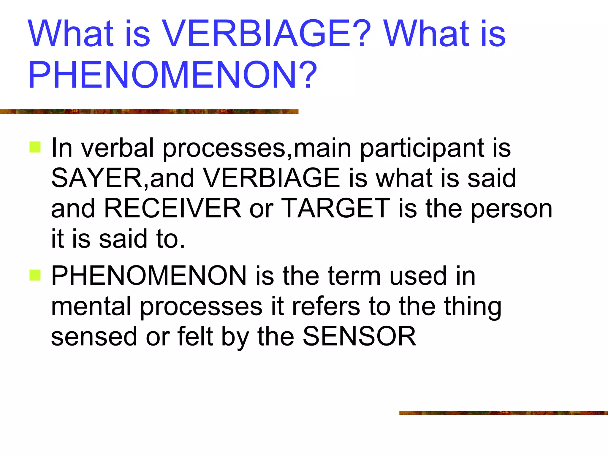 What is VERBIAGE? What is PHENOMENON? In verbal processes,main participant is SAYER,and VERBIAGE is what is said and RECEIVER or TARGET is the person it is said to. PHENOMENON is the term used in mental processes it refers to the thing sensed or felt by the SENSOR 