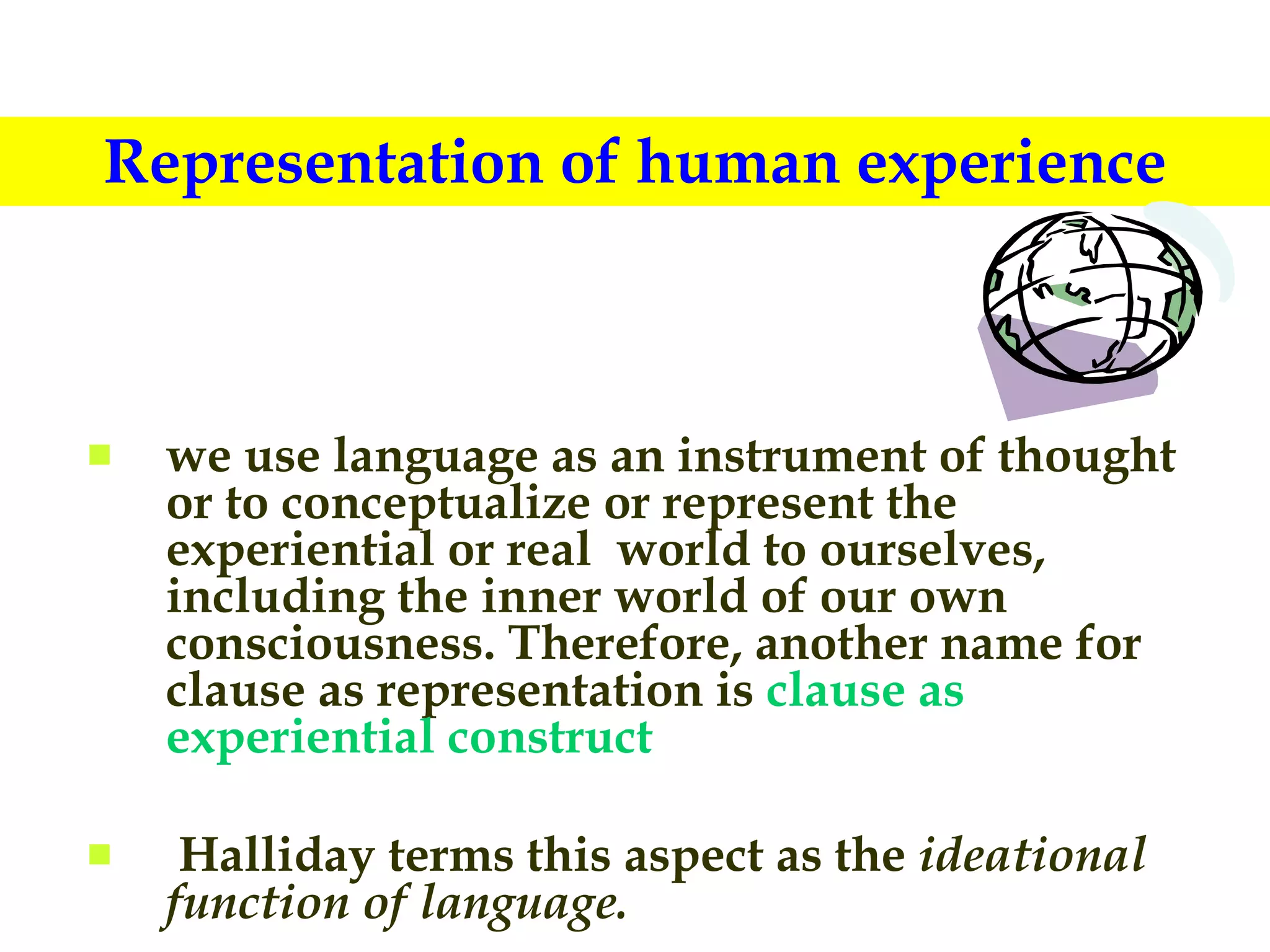 Representation of human experience we use language as an instrument of thought or to conceptualize or represent the experiential or real  world to ourselves, including the inner world of our own consciousness. Therefore, another name for clause as representation is  clause as experiential construct Halliday terms this aspect as the  ideational function of language. 