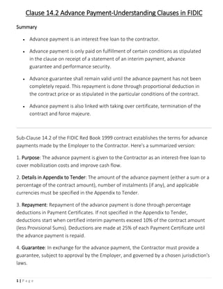 1 | P a g e
Clause 14.2 Advance Payment-Understanding Clauses in FIDIC
Summary
 Advance payment is an interest free loan to the contractor.
 Advance payment is only paid on fulfillment of certain conditions as stipulated
in the clause on receipt of a statement of an interim payment, advance
guarantee and performance security.
 Advance guarantee shall remain valid until the advance payment has not been
completely repaid. This repayment is done through proportional deduction in
the contract price or as stipulated in the particular conditions of the contract.
 Advance payment is also linked with taking over certificate, termination of the
contract and force majeure.
Sub-Clause 14.2 of the FIDIC Red Book 1999 contract establishes the terms for advance
payments made by the Employer to the Contractor. Here's a summarized version:
1. Purpose: The advance payment is given to the Contractor as an interest-free loan to
cover mobilization costs and improve cash flow.
2. Details in Appendix to Tender: The amount of the advance payment (either a sum or a
percentage of the contract amount), number of instalments (if any), and applicable
currencies must be specified in the Appendix to Tender.
3. Repayment: Repayment of the advance payment is done through percentage
deductions in Payment Certificates. If not specified in the Appendix to Tender,
deductions start when certified interim payments exceed 10% of the contract amount
(less Provisional Sums). Deductions are made at 25% of each Payment Certificate until
the advance payment is repaid.
4. Guarantee: In exchange for the advance payment, the Contractor must provide a
guarantee, subject to approval by the Employer, and governed by a chosen jurisdiction's
laws.
 