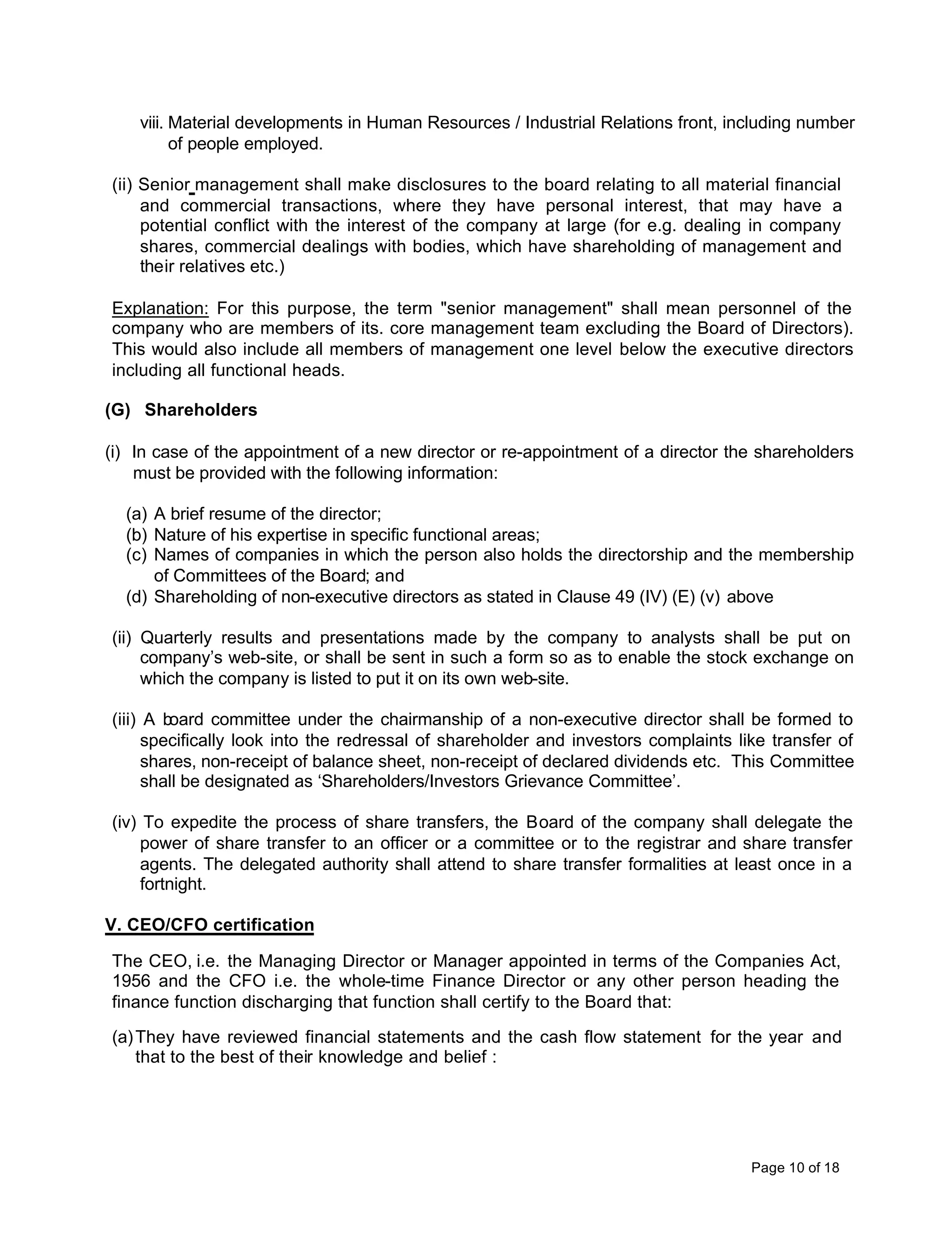 viii. Material developments in Human Resources / Industrial Relations front, including number
          of people employed.

(ii) Senior management shall make disclosures to the board relating to all material financial
     and commercial transactions, where they have personal interest, that may have a
     potential conflict with the interest of the company at large (for e.g. dealing in company
     shares, commercial dealings with bodies, which have shareholding of management and
     their relatives etc.)

Explanation: For this purpose, the term "senior management" shall mean personnel of the
company who are members of its. core management team excluding the Board of Directors).
This would also include all members of management one level below the executive directors
including all functional heads.

(G) Shareholders

(i) In case of the appointment of a new director or re-appointment of a director the shareholders
    must be provided with the following information:

  (a) A brief resume of the director;
  (b) Nature of his expertise in specific functional areas;
  (c) Names of companies in which the person also holds the directorship and the membership
      of Committees of the Board; and
  (d) Shareholding of non-executive directors as stated in Clause 49 (IV) (E) (v) above

(ii) Quarterly results and presentations made by the company to analysts shall be put on
     company’s web-site, or shall be sent in such a form so as to enable the stock exchange on
     which the company is listed to put it on its own web-site.

(iii) A board committee under the chairmanship of a non-executive director shall be formed to
      specifically look into the redressal of shareholder and investors complaints like transfer of
      shares, non-receipt of balance sheet, non-receipt of declared dividends etc. This Committee
      shall be designated as ‘Shareholders/Investors Grievance Committee’.

(iv) To expedite the process of share transfers, the Board of the company shall delegate the
     power of share transfer to an officer or a committee or to the registrar and share transfer
     agents. The delegated authority shall attend to share transfer formalities at least once in a
     fortnight.

V. CEO/CFO certification

The CEO, i.e. the Managing Director or Manager appointed in terms of the Companies Act,
1956 and the CFO i.e. the whole-time Finance Director or any other person heading the
finance function discharging that function shall certify to the Board that:

(a) They have reviewed financial statements and the cash flow statement for the year and
    that to the best of their knowledge and belief :




                                                                                     Page 10 of 18
 