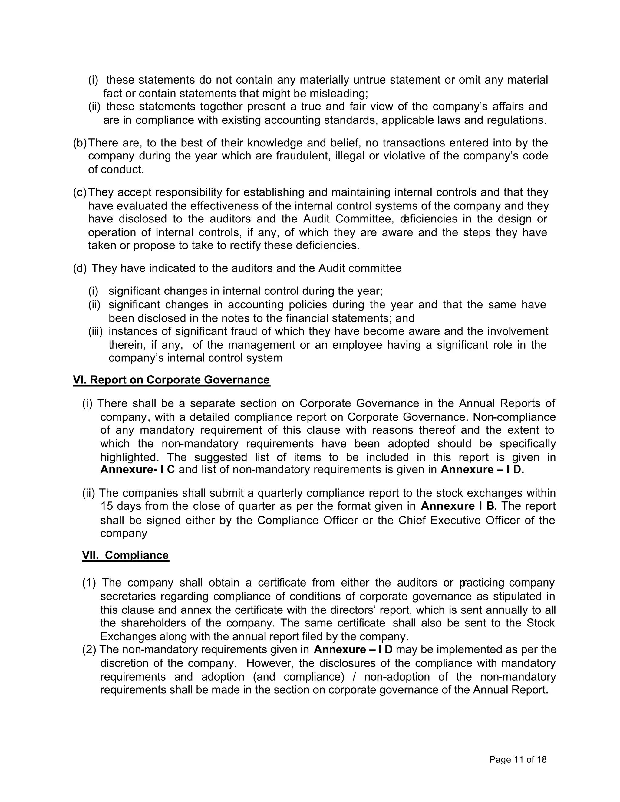 (i) these statements do not contain any materially untrue statement or omit any material
       fact or contain statements that might be misleading;
   (ii) these statements together present a true and fair view of the company’s affairs and
       are in compliance with existing accounting standards, applicable laws and regulations.

(b) There are, to the best of their knowledge and belief, no transactions entered into by the
    company during the year which are fraudulent, illegal or violative of the company’s code
    of conduct.

(c) They accept responsibility for establishing and maintaining internal controls and that they
    have evaluated the effectiveness of the internal control systems of the company and they
    have disclosed to the auditors and the Audit Committee, d     eficiencies in the design or
    operation of internal controls, if any, of which they are aware and the steps they have
    taken or propose to take to rectify these deficiencies.

(d) They have indicated to the auditors and the Audit committee

   (i) significant changes in internal control during the year;
   (ii) significant changes in accounting policies during the year and that the same have
         been disclosed in the notes to the financial statements; and
   (iii) instances of significant fraud of which they have become aware and the involvement
         therein, if any, of the management or an employee having a significant role in the
         company’s internal control system
VI. Report on Corporate Governance

 (i) There shall be a separate section on Corporate Governance in the Annual Reports of
     company, with a detailed compliance report on Corporate Governance. Non-compliance
     of any mandatory requirement of this clause with reasons thereof and the extent to
     which the non-mandatory requirements have been adopted should be specifically
     highlighted. The suggested list of items to be included in this report is given in
     Annexure- I C and list of non-mandatory requirements is given in Annexure – I D.

 (ii) The companies shall submit a quarterly compliance report to the stock exchanges within
      15 days from the close of quarter as per the format given in Annexure I B. The report
      shall be signed either by the Compliance Officer or the Chief Executive Officer of the
      company
 VII. Compliance

 (1) The company shall obtain a certificate from either the auditors or p       racticing company
     secretaries regarding compliance of conditions of corporate governance as stipulated in
     this clause and annex the certificate with the directors’ report, which is sent annually to all
     the shareholders of the company. The same certificate shall also be sent to the Stock
     Exchanges along with the annual report filed by the company.
 (2) The non-mandatory requirements given in Annexure – I D may be implemented as per the
     discretion of the company. However, the disclosures of the compliance with mandatory
     requirements and adoption (and compliance) / non-adoption of the non-mandatory
     requirements shall be made in the section on corporate governance of the Annual Report.




                                                                                     Page 11 of 18
 