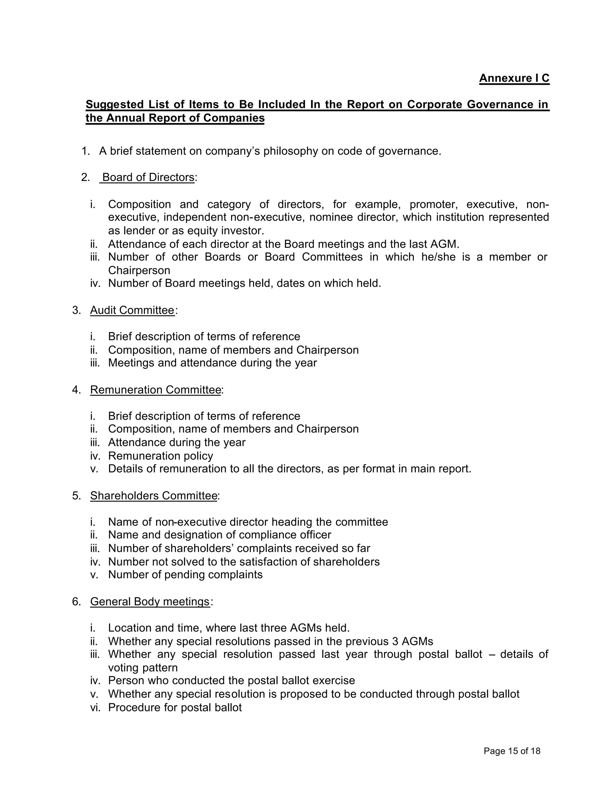 Annexure I C

  Suggested List of Items to Be Included In the Report on Corporate Governance in
  the Annual Report of Companies

 1. A brief statement on company’s philosophy on code of governance.

 2.       Board of Directors:

   i.   Composition and category of directors, for example, promoter, executive, non-
        executive, independent non-executive, nominee director, which institution represented
        as lender or as equity investor.
   ii. Attendance of each director at the Board meetings and the last AGM.
   iii. Number of other Boards or Board Committees in which he/she is a member or
        Chairperson
   iv. Number of Board meetings held, dates on which held.

3. Audit Committee:

   i. Brief description of terms of reference
   ii. Composition, name of members and Chairperson
   iii. Meetings and attendance during the year

4. Remuneration Committee:

   i.      Brief description of terms of reference
   ii.     Composition, name of members and Chairperson
   iii.    Attendance during the year
   iv.     Remuneration policy
   v.      Details of remuneration to all the directors, as per format in main report.

5. Shareholders Committee:

   i.      Name of non-executive director heading the committee
   ii.     Name and designation of compliance officer
   iii.    Number of shareholders’ complaints received so far
   iv.     Number not solved to the satisfaction of shareholders
   v.      Number of pending complaints

6. General Body meetings:

   i. Location and time, where last three AGMs held.
   ii. Whether any special resolutions passed in the previous 3 AGMs
   iii. Whether any special resolution passed last year through postal ballot – details of
        voting pattern
   iv. Person who conducted the postal ballot exercise
   v. Whether any special resolution is proposed to be conducted through postal ballot
   vi. Procedure for postal ballot


                                                                                         Page 15 of 18
 
