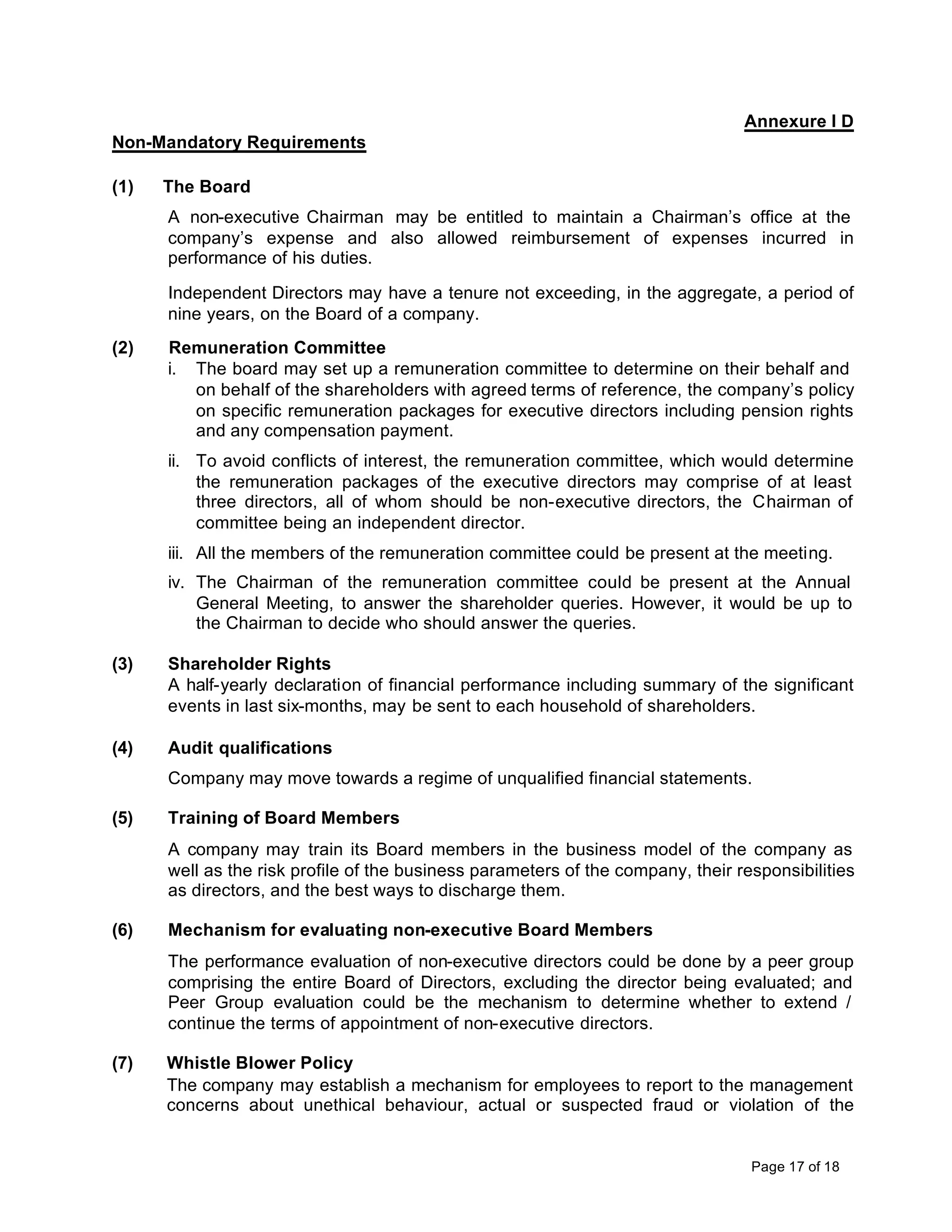 Annexure I D
Non-Mandatory Requirements

(1)   The Board
      A non-executive Chairman may be entitled to maintain a Chairman’s office at the
      company’s expense and also allowed reimbursement of expenses incurred in
      performance of his duties.

      Independent Directors may have a tenure not exceeding, in the aggregate, a period of
      nine years, on the Board of a company.
(2)   Remuneration Committee
      i. The board may set up a remuneration committee to determine on their behalf and
         on behalf of the shareholders with agreed terms of reference, the company’s policy
         on specific remuneration packages for executive directors including pension rights
         and any compensation payment.
      ii. To avoid conflicts of interest, the remuneration committee, which would determine
          the remuneration packages of the executive directors may comprise of at least
          three directors, all of whom should be non-executive directors, the Chairman of
          committee being an independent director.
      iii. All the members of the remuneration committee could be present at the meeting.
      iv. The Chairman of the remuneration committee could be present at the Annual
          General Meeting, to answer the shareholder queries. However, it would be up to
          the Chairman to decide who should answer the queries.

(3)   Shareholder Rights
      A half-yearly declaration of financial performance including summary of the significant
      events in last six-months, may be sent to each household of shareholders.

(4)   Audit qualifications
      Company may move towards a regime of unqualified financial statements.

(5)   Training of Board Members
      A company may train its Board members in the business model of the company as
      well as the risk profile of the business parameters of the company, their responsibilities
      as directors, and the best ways to discharge them.

(6)   Mechanism for evaluating non-executive Board Members
      The performance evaluation of non-executive directors could be done by a peer group
      comprising the entire Board of Directors, excluding the director being evaluated; and
      Peer Group evaluation could be the mechanism to determine whether to extend /
      continue the terms of appointment of non-executive directors.

(7)   Whistle Blower Policy
      The company may establish a mechanism for employees to report to the management
      concerns about unethical behaviour, actual or suspected fraud or violation of the


                                                                                  Page 17 of 18
 