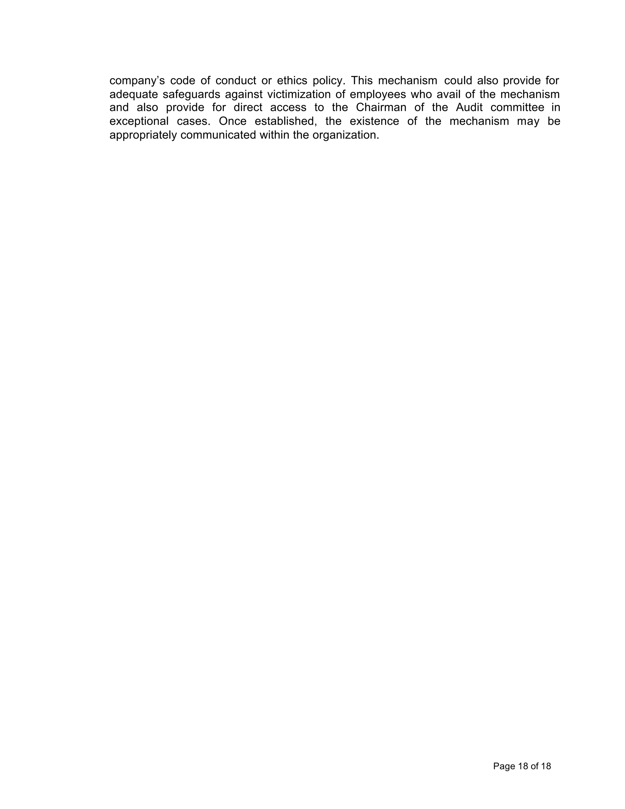 company’s code of conduct or ethics policy. This mechanism could also provide for
adequate safeguards against victimization of employees who avail of the mechanism
and also provide for direct access to the Chairman of the Audit committee in
exceptional cases. Once established, the existence of the mechanism may be
appropriately communicated within the organization.




                                                                    Page 18 of 18
 
