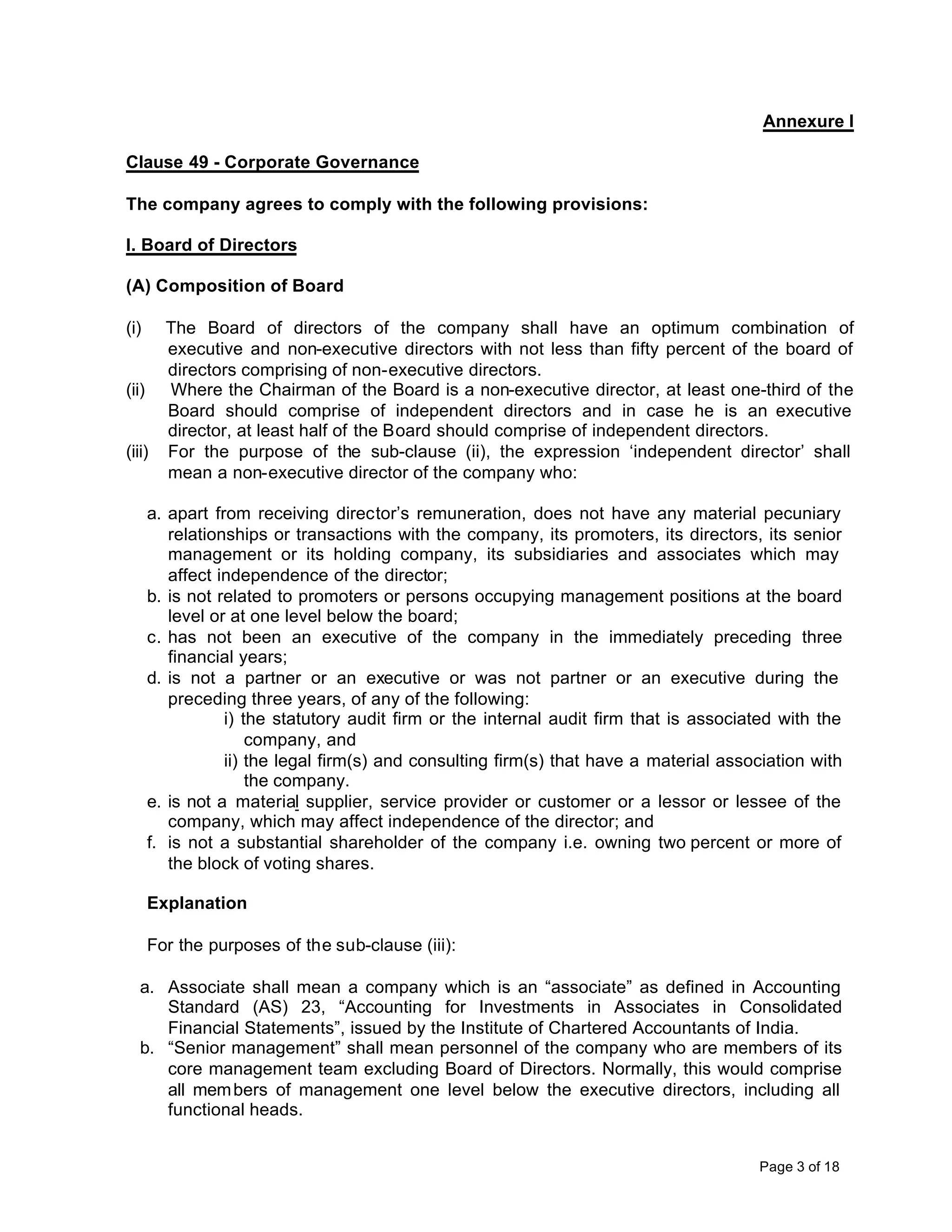 Annexure I

Clause 49 - Corporate Governance

The company agrees to comply with the following provisions:

I. Board of Directors

(A) Composition of Board

(i)   The Board of directors of the company shall have an optimum combination of
      executive and non-executive directors with not less than fifty percent of the board of
      directors comprising of non-executive directors.
(ii) Where the Chairman of the Board is a non-executive director, at least one-third of the
      Board should comprise of independent directors and in case he is an executive
      director, at least half of the Board should comprise of independent directors.
(iii) For the purpose of the sub-clause (ii), the expression ‘independent director’ shall
      mean a non-executive director of the company who:

      a. apart from receiving director’s remuneration, does not have any material pecuniary
         relationships or transactions with the company, its promoters, its directors, its senior
         management or its holding company, its subsidiaries and associates which may
         affect independence of the director;
      b. is not related to promoters or persons occupying management positions at the board
         level or at one level below the board;
      c. has not been an executive of the company in the immediately preceding three
         financial years;
      d. is not a partner or an executive or was not partner or an executive during the
         preceding three years, of any of the following:
                 i) the statutory audit firm or the internal audit firm that is associated with the
                     company, and
                 ii) the legal firm(s) and consulting firm(s) that have a material association with
                     the company.
      e. is not a material supplier, service provider or customer or a lessor or lessee of the
         company, which may affect independence of the director; and
      f. is not a substantial shareholder of the company i.e. owning two percent or more of
         the block of voting shares.

      Explanation

      For the purposes of the sub-clause (iii):

  a. Associate shall mean a company which is an “associate” as defined in Accounting
     Standard (AS) 23, “Accounting for Investments in Associates in Consolidated
     Financial Statements”, issued by the Institute of Chartered Accountants of India.
  b. “Senior management” shall mean personnel of the company who are members of its
     core management team excluding Board of Directors. Normally, this would comprise
     all mem bers of management one level below the executive directors, including all
     functional heads.


                                                                                       Page 3 of 18
 