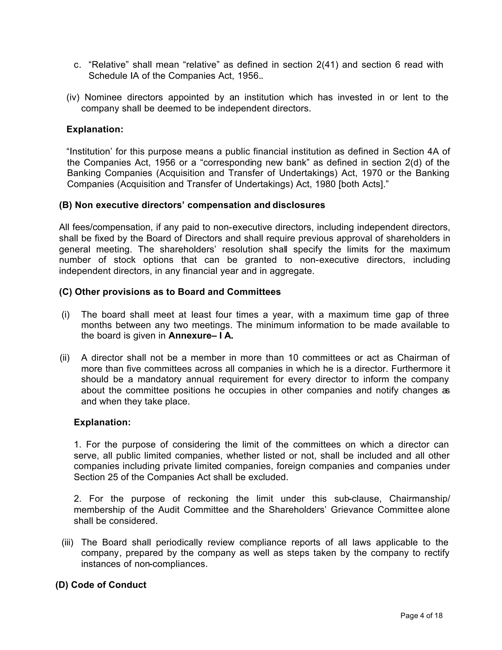c. “Relative” shall mean “relative” as defined in section 2(41) and section 6 read with
          Schedule IA of the Companies Act, 1956..

  (iv) Nominee directors appointed by an institution which has invested in or lent to the
      company shall be deemed to be independent directors.

  Explanation:

  “Institution’ for this purpose means a public financial institution as defined in Section 4A of
  the Companies Act, 1956 or a “corresponding new bank” as defined in section 2(d) of the
  Banking Companies (Acquisition and Transfer of Undertakings) Act, 1970 or the Banking
  Companies (Acquisition and Transfer of Undertakings) Act, 1980 [both Acts].”

(B) Non executive directors’ compensation and disclosures

All fees/compensation, if any paid to non-executive directors, including independent directors,
shall be fixed by the Board of Directors and shall require previous approval of shareholders in
general meeting. The shareholders’ resolution shall specify the limits for the maximum
number of stock options that can be granted to non-executive directors, including
independent directors, in any financial year and in aggregate.

(C) Other provisions as to Board and Committees

 (i)    The board shall meet at least four times a year, with a maximum time gap of three
        months between any two meetings. The minimum information to be made available to
        the board is given in Annexure– I A.

(ii)    A director shall not be a member in more than 10 committees or act as Chairman of
        more than five committees across all companies in which he is a director. Furthermore it
        should be a mandatory annual requirement for every director to inform the company
        about the committee positions he occupies in other companies and notify changes as
        and when they take place.

       Explanation:

       1. For the purpose of considering the limit of the committees on which a director can
       serve, all public limited companies, whether listed or not, shall be included and all other
       companies including private limited companies, foreign companies and companies under
       Section 25 of the Companies Act shall be excluded.

       2. For the purpose of reckoning the limit under this sub-clause, Chairmanship/
       membership of the Audit Committee and the Shareholders’ Grievance Committee alone
       shall be considered.

 (iii) The Board shall periodically review compliance reports of all laws applicable to the
       company, prepared by the company as well as steps taken by the company to rectify
       instances of non-compliances.

(D) Code of Conduct


                                                                                      Page 4 of 18
 