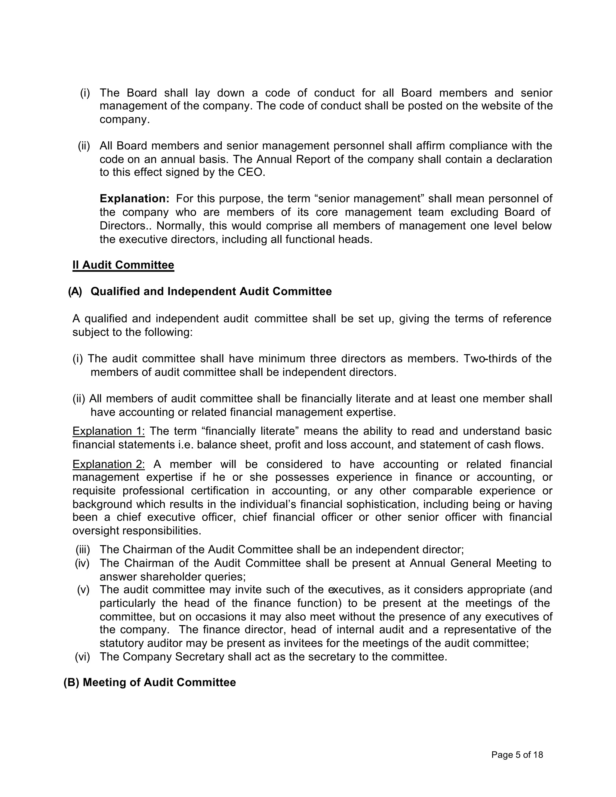 (i) The Board shall lay down a code of conduct for all Board members and senior
      management of the company. The code of conduct shall be posted on the website of the
      company.

  (ii) All Board members and senior management personnel shall affirm compliance with the
       code on an annual basis. The Annual Report of the company shall contain a declaration
       to this effect signed by the CEO.

      Explanation: For this purpose, the term “senior management” shall mean personnel of
      the company who are members of its core management team excluding Board of
      Directors.. Normally, this would comprise all members of management one level below
      the executive directors, including all functional heads.

 II Audit Committee

(A) Qualified and Independent Audit Committee

 A qualified and independent audit committee shall be set up, giving the terms of reference
 subject to the following:

 (i) The audit committee shall have minimum three directors as members. Two-thirds of the
     members of audit committee shall be independent directors.

 (ii) All members of audit committee shall be financially literate and at least one member shall
      have accounting or related financial management expertise.
 Explanation 1: The term “financially literate” means the ability to read and understand basic
 financial statements i.e. balance sheet, profit and loss account, and statement of cash flows.
 Explanation 2: A member will be considered to have accounting or related financial
 management expertise if he or she possesses experience in finance or accounting, or
 requisite professional certification in accounting, or any other comparable experience or
 background which results in the individual’s financial sophistication, including being or having
 been a chief executive officer, chief financial officer or other senior officer with financial
 oversight responsibilities.
 (iii) The Chairman of the Audit Committee shall be an independent director;
 (iv) The Chairman of the Audit Committee shall be present at Annual General Meeting to
       answer shareholder queries;
  (v) The audit committee may invite such of the executives, as it considers appropriate (and
       particularly the head of the finance function) to be present at the meetings of the
       committee, but on occasions it may also meet without the presence of any executives of
       the company. The finance director, head of internal audit and a representative of the
       statutory auditor may be present as invitees for the meetings of the audit committee;
 (vi) The Company Secretary shall act as the secretary to the committee.

(B) Meeting of Audit Committee




                                                                                    Page 5 of 18
 