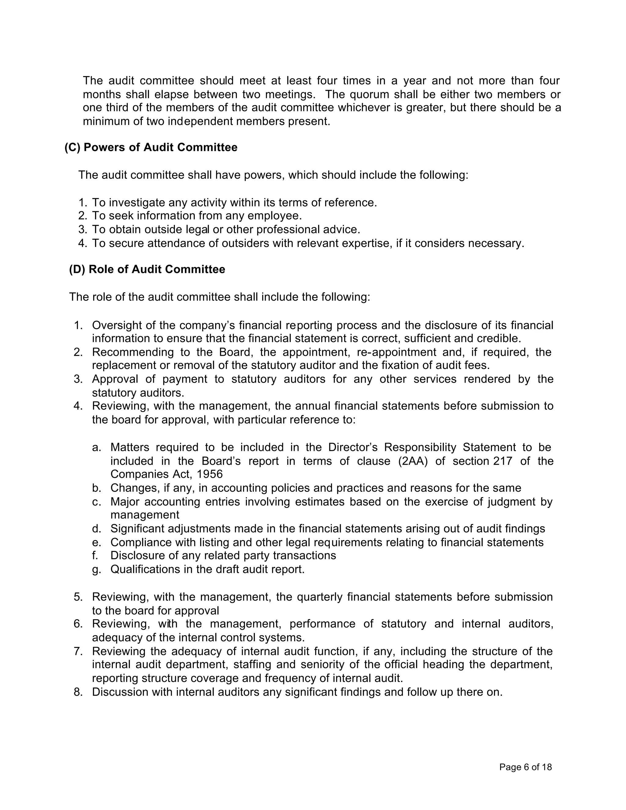 The audit committee should meet at least four times in a year and not more than four
   months shall elapse between two meetings. The quorum shall be either two members or
   one third of the members of the audit committee whichever is greater, but there should be a
   minimum of two independent members present.

(C) Powers of Audit Committee

  The audit committee shall have powers, which should include the following:

  1.   To investigate any activity within its terms of reference.
  2.   To seek information from any employee.
  3.   To obtain outside legal or other professional advice.
  4.   To secure attendance of outsiders with relevant expertise, if it considers necessary.

(D) Role of Audit Committee

The role of the audit committee shall include the following:

 1. Oversight of the company’s financial reporting process and the disclosure of its financial
    information to ensure that the financial statement is correct, sufficient and credible.
 2. Recommending to the Board, the appointment, re-appointment and, if required, the
    replacement or removal of the statutory auditor and the fixation of audit fees.
 3. Approval of payment to statutory auditors for any other services rendered by the
    statutory auditors.
 4. Reviewing, with the management, the annual financial statements before submission to
    the board for approval, with particular reference to:

       a. Matters required to be included in the Director’s Responsibility Statement to be
          included in the Board’s report in terms of clause (2AA) of section 217 of the
          Companies Act, 1956
       b. Changes, if any, in accounting policies and practices and reasons for the same
       c. Major accounting entries involving estimates based on the exercise of judgment by
          management
       d. Significant adjustments made in the financial statements arising out of audit findings
       e. Compliance with listing and other legal requirements relating to financial statements
       f. Disclosure of any related party transactions
       g. Qualifications in the draft audit report.

 5. Reviewing, with the management, the quarterly financial statements before submission
    to the board for approval
 6. Reviewing, with the management, performance of statutory and internal auditors,
    adequacy of the internal control systems.
 7. Reviewing the adequacy of internal audit function, if any, including the structure of the
    internal audit department, staffing and seniority of the official heading the department,
    reporting structure coverage and frequency of internal audit.
 8. Discussion with internal auditors any significant findings and follow up there on.




                                                                                       Page 6 of 18
 