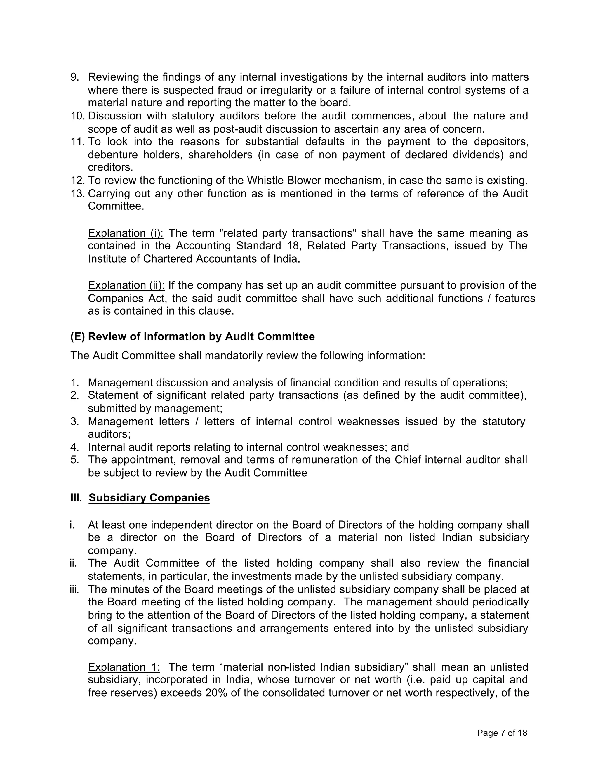 9. Reviewing the findings of any internal investigations by the internal auditors into matters
    where there is suspected fraud or irregularity or a failure of internal control systems of a
    material nature and reporting the matter to the board.
10. Discussion with statutory auditors before the audit commences, about the nature and
    scope of audit as well as post-audit discussion to ascertain any area of concern.
11. To look into the reasons for substantial defaults in the payment to the depositors,
    debenture holders, shareholders (in case of non payment of declared dividends) and
    creditors.
12. To review the functioning of the Whistle Blower mechanism, in case the same is existing.
13. Carrying out any other function as is mentioned in the terms of reference of the Audit
    Committee.

     Explanation (i): The term "related party transactions" shall have the same meaning as
     contained in the Accounting Standard 18, Related Party Transactions, issued by The
     Institute of Chartered Accountants of India.

     Explanation (ii): If the company has set up an audit committee pursuant to provision of the
     Companies Act, the said audit committee shall have such additional functions / features
     as is contained in this clause.

(E) Review of information by Audit Committee
The Audit Committee shall mandatorily review the following information:

1. Management discussion and analysis of financial condition and results of operations;
2. Statement of significant related party transactions (as defined by the audit committee),
   submitted by management;
3. Management letters / letters of internal control weaknesses issued by the statutory
   auditors;
4. Internal audit reports relating to internal control weaknesses; and
5. The appointment, removal and terms of remuneration of the Chief internal auditor shall
   be subject to review by the Audit Committee

III. Subsidiary Companies

i.   At least one independent director on the Board of Directors of the holding company shall
     be a director on the Board of Directors of a material non listed Indian subsidiary
     company.
ii. The Audit Committee of the listed holding company shall also review the financial
     statements, in particular, the investments made by the unlisted subsidiary company.
iii. The minutes of the Board meetings of the unlisted subsidiary company shall be placed at
     the Board meeting of the listed holding company. The management should periodically
     bring to the attention of the Board of Directors of the listed holding company, a statement
     of all significant transactions and arrangements entered into by the unlisted subsidiary
     company.

     Explanation 1: The term “material non-listed Indian subsidiary” shall mean an unlisted
     subsidiary, incorporated in India, whose turnover or net worth (i.e. paid up capital and
     free reserves) exceeds 20% of the consolidated turnover or net worth respectively, of the


                                                                                     Page 7 of 18
 