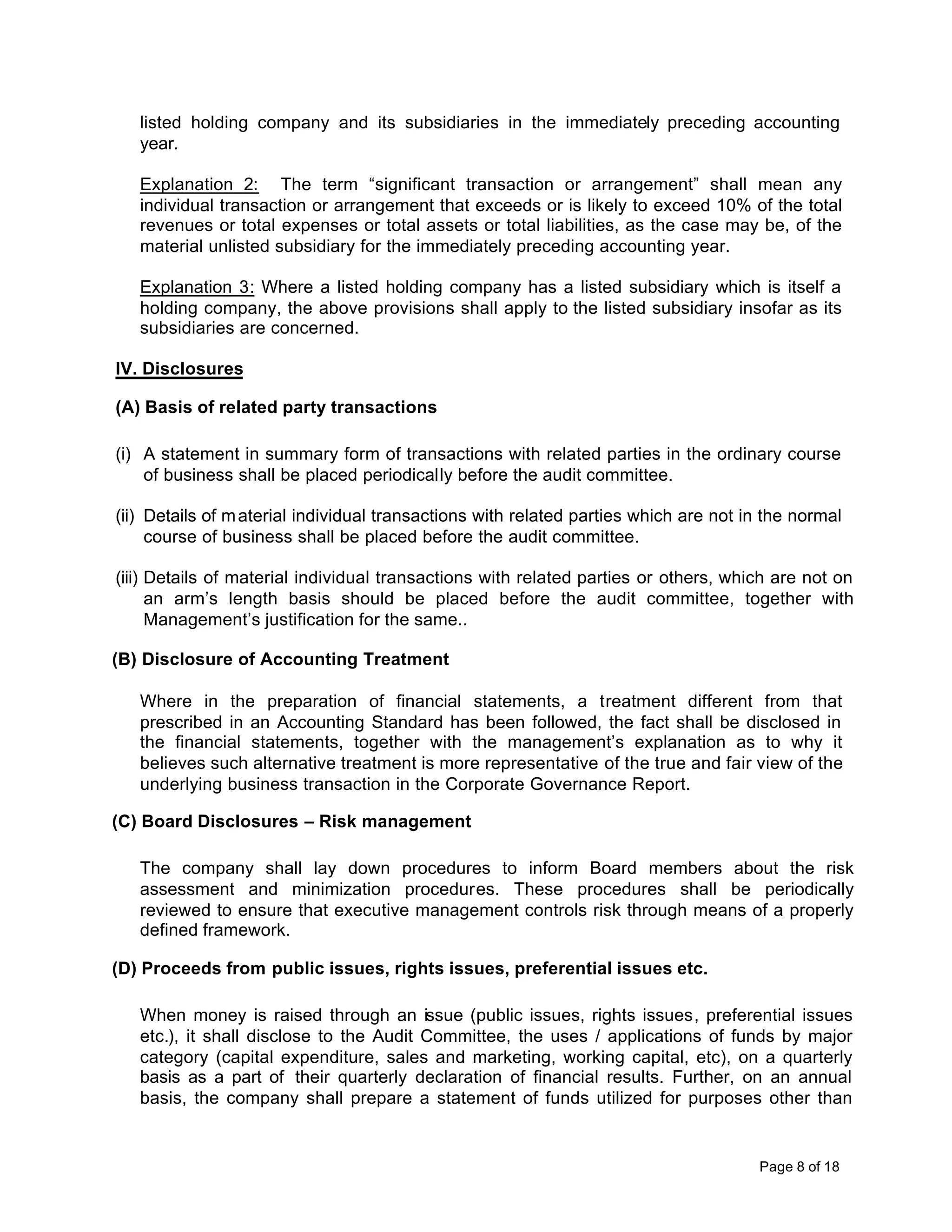 listed holding company and its subsidiaries in the immediately preceding accounting
   year.

   Explanation 2: The term “significant transaction or arrangement” shall mean any
   individual transaction or arrangement that exceeds or is likely to exceed 10% of the total
   revenues or total expenses or total assets or total liabilities, as the case may be, of the
   material unlisted subsidiary for the immediately preceding accounting year.

   Explanation 3: Where a listed holding company has a listed subsidiary which is itself a
   holding company, the above provisions shall apply to the listed subsidiary insofar as its
   subsidiaries are concerned.

IV. Disclosures

(A) Basis of related party transactions

(i) A statement in summary form of transactions with related parties in the ordinary course
    of business shall be placed periodically before the audit committee.

(ii) Details of m aterial individual transactions with related parties which are not in the normal
     course of business shall be placed before the audit committee.

(iii) Details of material individual transactions with related parties or others, which are not on
      an arm’s length basis should be placed before the audit committee, together with
      Management’s justification for the same..

(B) Disclosure of Accounting Treatment

   Where in the preparation of financial statements, a treatment different from that
   prescribed in an Accounting Standard has been followed, the fact shall be disclosed in
   the financial statements, together with the management’s explanation as to why it
   believes such alternative treatment is more representative of the true and fair view of the
   underlying business transaction in the Corporate Governance Report.

(C) Board Disclosures – Risk management

   The company shall lay down procedures to inform Board members about the risk
   assessment and minimization procedures. These procedures shall be periodically
   reviewed to ensure that executive management controls risk through means of a properly
   defined framework.

(D) Proceeds from public issues, rights issues, preferential issues etc.

   When money is raised through an issue (public issues, rights issues, preferential issues
   etc.), it shall disclose to the Audit Committee, the uses / applications of funds by major
   category (capital expenditure, sales and marketing, working capital, etc), on a quarterly
   basis as a part of their quarterly declaration of financial results. Further, on an annual
   basis, the company shall prepare a statement of funds utilized for purposes other than


                                                                                      Page 8 of 18
 