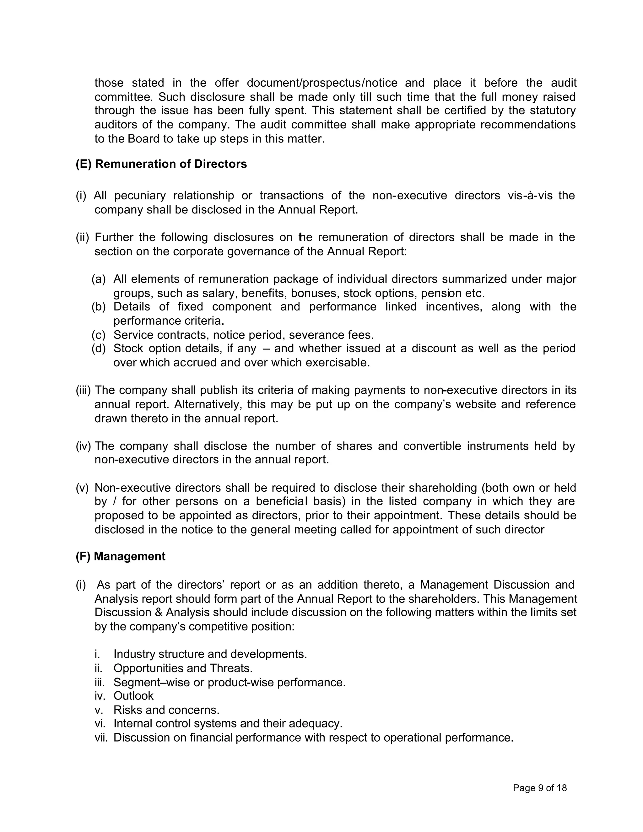 those stated in the offer document/prospectus/notice and place it before the audit
   committee. Such disclosure shall be made only till such time that the full money raised
   through the issue has been fully spent. This statement shall be certified by the statutory
   auditors of the company. The audit committee shall make appropriate recommendations
   to the Board to take up steps in this matter.

(E) Remuneration of Directors

(i) All pecuniary relationship or transactions of the non-executive directors vis-à-vis the
    company shall be disclosed in the Annual Report.

(ii) Further the following disclosures on the remuneration of directors shall be made in the
     section on the corporate governance of the Annual Report:

   (a) All elements of remuneration package of individual directors summarized under major
       groups, such as salary, benefits, bonuses, stock options, pension etc.
   (b) Details of fixed component and performance linked incentives, along with the
       performance criteria.
   (c) Service contracts, notice period, severance fees.
   (d) Stock option details, if any – and whether issued at a discount as well as the period
       over which accrued and over which exercisable.

(iii) The company shall publish its criteria of making payments to non-executive directors in its
      annual report. Alternatively, this may be put up on the company’s website and reference
      drawn thereto in the annual report.

(iv) The company shall disclose the number of shares and convertible instruments held by
     non-executive directors in the annual report.

(v) Non-executive directors shall be required to disclose their shareholding (both own or held
    by / for other persons on a beneficial basis) in the listed company in which they are
    proposed to be appointed as directors, prior to their appointment. These details should be
    disclosed in the notice to the general meeting called for appointment of such director

(F) Management

(i) As part of the directors’ report or as an addition thereto, a Management Discussion and
    Analysis report should form part of the Annual Report to the shareholders. This Management
    Discussion & Analysis should include discussion on the following matters within the limits set
    by the company’s competitive position:

   i.     Industry structure and developments.
   ii.    Opportunities and Threats.
   iii.   Segment–wise or product-wise performance.
   iv.    Outlook
   v.     Risks and concerns.
   vi.    Internal control systems and their adequacy.
   vii.   Discussion on financial performance with respect to operational performance.



                                                                                     Page 9 of 18
 