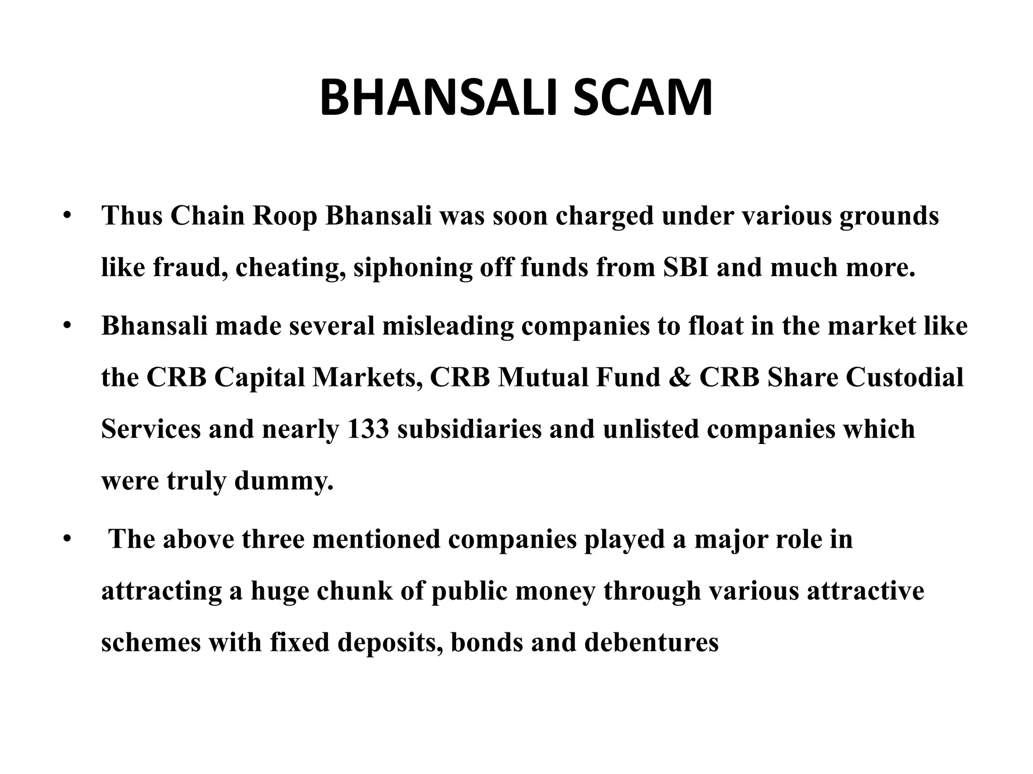 BHANSALI SCAM
• Thus Chain Roop Bhansali was soon charged under various grounds
like fraud, cheating, siphoning off funds from SBI and much more.
• Bhansali made several misleading companies to float in the market like
the CRB Capital Markets, CRB Mutual Fund & CRB Share Custodial
Services and nearly 133 subsidiaries and unlisted companies which
were truly dummy.
• The above three mentioned companies played a major role in
attracting a huge chunk of public money through various attractive
schemes with fixed deposits, bonds and debentures
 
