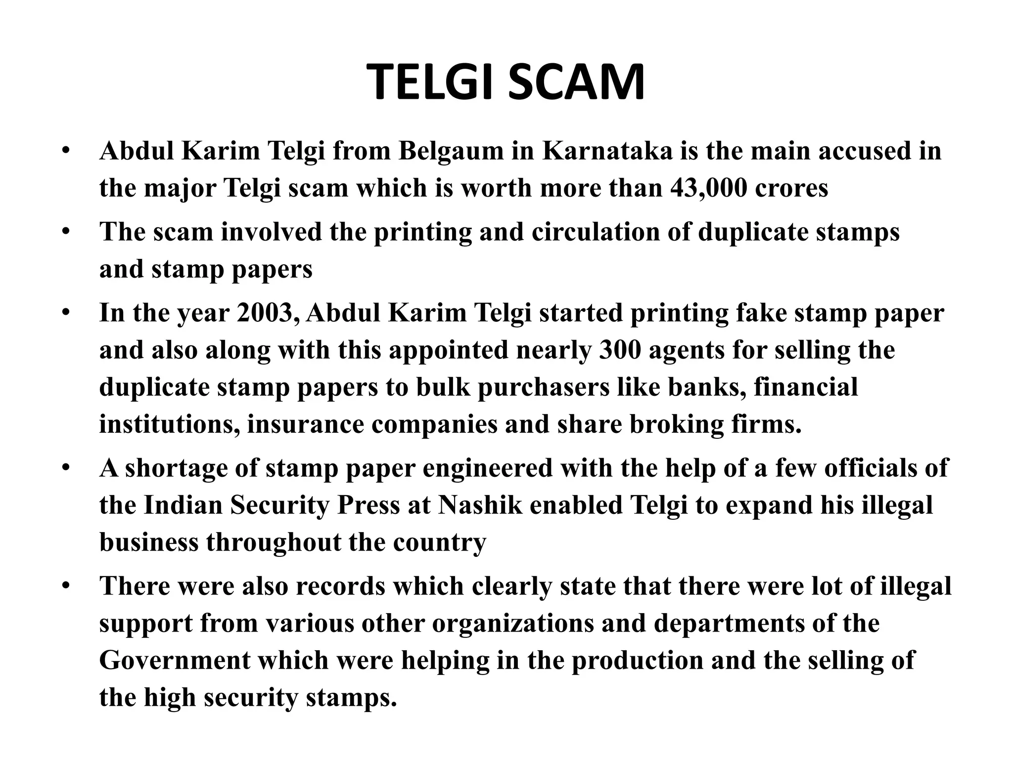 TELGI SCAM
• Abdul Karim Telgi from Belgaum in Karnataka is the main accused in
the major Telgi scam which is worth more than 43,000 crores
• The scam involved the printing and circulation of duplicate stamps
and stamp papers
• In the year 2003, Abdul Karim Telgi started printing fake stamp paper
and also along with this appointed nearly 300 agents for selling the
duplicate stamp papers to bulk purchasers like banks, financial
institutions, insurance companies and share broking firms.
• A shortage of stamp paper engineered with the help of a few officials of
the Indian Security Press at Nashik enabled Telgi to expand his illegal
business throughout the country
• There were also records which clearly state that there were lot of illegal
support from various other organizations and departments of the
Government which were helping in the production and the selling of
the high security stamps.
 