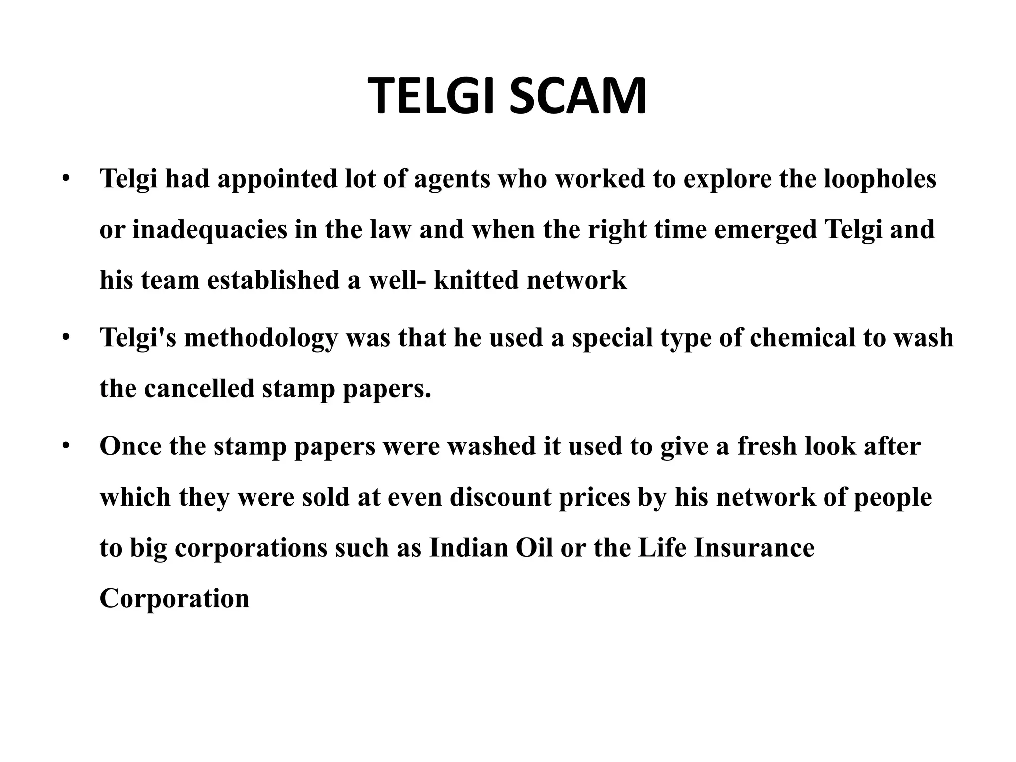 TELGI SCAM
• Telgi had appointed lot of agents who worked to explore the loopholes
or inadequacies in the law and when the right time emerged Telgi and
his team established a well- knitted network
• Telgi's methodology was that he used a special type of chemical to wash
the cancelled stamp papers.
• Once the stamp papers were washed it used to give a fresh look after
which they were sold at even discount prices by his network of people
to big corporations such as Indian Oil or the Life Insurance
Corporation
 