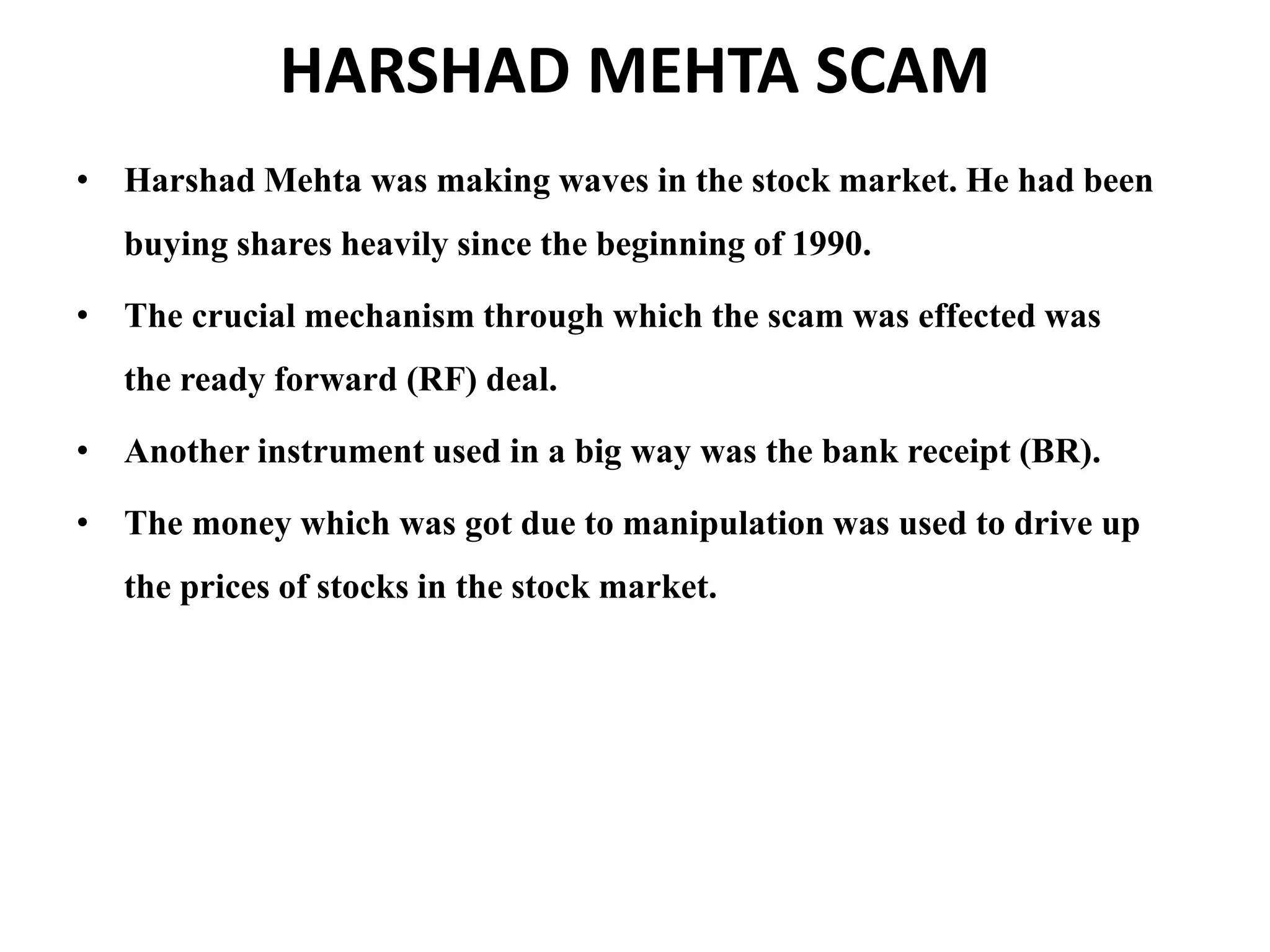 HARSHAD MEHTA SCAM
• Harshad Mehta was making waves in the stock market. He had been
buying shares heavily since the beginning of 1990.
• The crucial mechanism through which the scam was effected was
the ready forward (RF) deal.
• Another instrument used in a big way was the bank receipt (BR).
• The money which was got due to manipulation was used to drive up
the prices of stocks in the stock market.
 