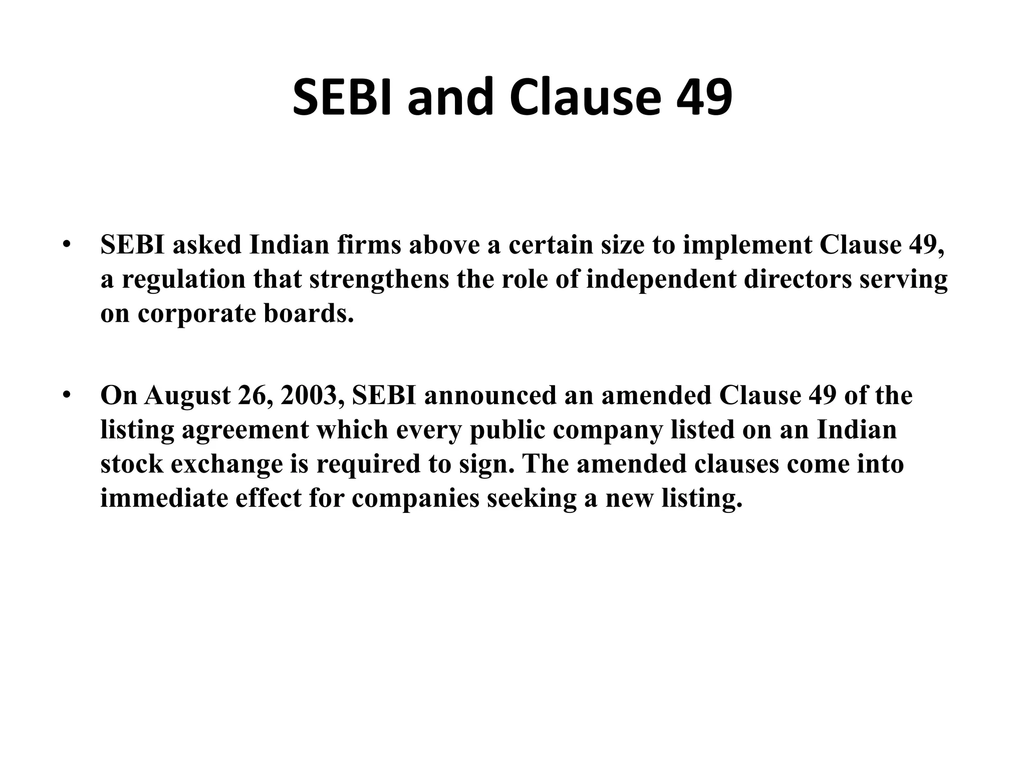 SEBI and Clause 49
• SEBI asked Indian firms above a certain size to implement Clause 49,
a regulation that strengthens the role of independent directors serving
on corporate boards.
• On August 26, 2003, SEBI announced an amended Clause 49 of the
listing agreement which every public company listed on an Indian
stock exchange is required to sign. The amended clauses come into
immediate effect for companies seeking a new listing.
 