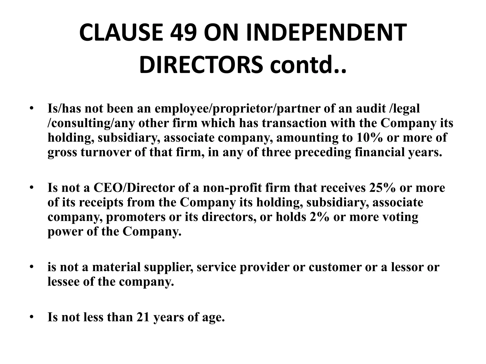 CLAUSE 49 ON INDEPENDENT
DIRECTORS contd..
• Is/has not been an employee/proprietor/partner of an audit /legal
/consulting/any other firm which has transaction with the Company its
holding, subsidiary, associate company, amounting to 10% or more of
gross turnover of that firm, in any of three preceding financial years.
• Is not a CEO/Director of a non-profit firm that receives 25% or more
of its receipts from the Company its holding, subsidiary, associate
company, promoters or its directors, or holds 2% or more voting
power of the Company.
• is not a material supplier, service provider or customer or a lessor or
lessee of the company.
• Is not less than 21 years of age.
 