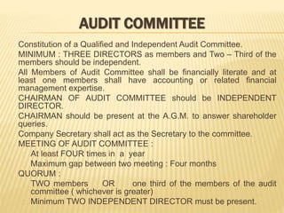 AUDIT COMMITTEE
Constitution of a Qualified and Independent Audit Committee.
MINIMUM : THREE DIRECTORS as members and Two – Third of the
members should be independent.
All Members of Audit Committee shall be financially literate and at
least one members shall have accounting or related financial
management expertise.
CHAIRMAN OF AUDIT COMMITTEE should be INDEPENDENT
DIRECTOR.
CHAIRMAN should be present at the A.G.M. to answer shareholder
queries.
Company Secretary shall act as the Secretary to the committee.
MEETING OF AUDIT COMMITTEE :
At least FOUR times in a year
Maximum gap between two meeting : Four months
QUORUM :
TWO members OR one third of the members of the audit
committee ( whichever is greater)
Minimum TWO INDEPENDENT DIRECTOR must be present.
 