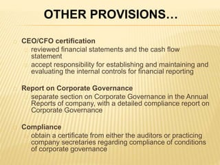 CEO/CFO certification
reviewed financial statements and the cash flow
statement
accept responsibility for establishing and maintaining and
evaluating the internal controls for financial reporting
Report on Corporate Governance
separate section on Corporate Governance in the Annual
Reports of company, with a detailed compliance report on
Corporate Governance
Compliance
obtain a certificate from either the auditors or practicing
company secretaries regarding compliance of conditions
of corporate governance
OTHER PROVISIONS…
 