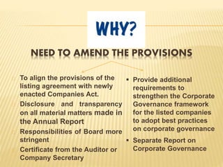 NEED TO AMEND THE PROVISIONS
To align the provisions of the
listing agreement with newly
enacted Companies Act.
Disclosure and transparency
on all material matters made in
the Annual Report
Responsibilities of Board more
stringent
Certificate from the Auditor or
Company Secretary
 Provide additional
requirements to
strengthen the Corporate
Governance framework
for the listed companies
to adopt best practices
on corporate governance
 Separate Report on
Corporate Governance
 