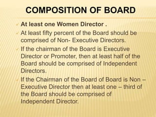  At least one Women Director .
 At least fifty percent of the Board should be
comprised of Non- Executive Directors.
 If the chairman of the Board is Executive
Director or Promoter, then at least half of the
Board should be comprised of Independent
Directors.
 If the Chairman of the Board of Board is Non –
Executive Director then at least one – third of
the Board should be comprised of
Independent Director.
COMPOSITION OF BOARD
 