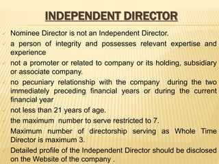 INDEPENDENT DIRECTOR
 Nominee Director is not an Independent Director.
 a person of integrity and possesses relevant expertise and
experience
 not a promoter or related to company or its holding, subsidiary
or associate company.
 no pecuniary relationship with the company during the two
immediately preceding financial years or during the current
financial year
 not less than 21 years of age.
 the maximum number to serve restricted to 7.
 Maximum number of directorship serving as Whole Time
Director is maximum 3.
 Detailed profile of the Independent Director should be disclosed
on the Website of the company .
 