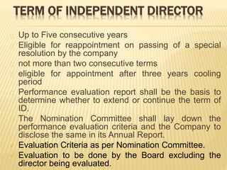 TERM OF INDEPENDENT DIRECTOR
Up to Five consecutive years
Eligible for reappointment on passing of a special
resolution by the company
not more than two consecutive terms
eligible for appointment after three years cooling
period
Performance evaluation report shall be the basis to
determine whether to extend or continue the term of
ID.
The Nomination Committee shall lay down the
performance evaluation criteria and the Company to
disclose the same in its Annual Report.
 Evaluation Criteria as per Nomination Committee.
 Evaluation to be done by the Board excluding the
director being evaluated.
 