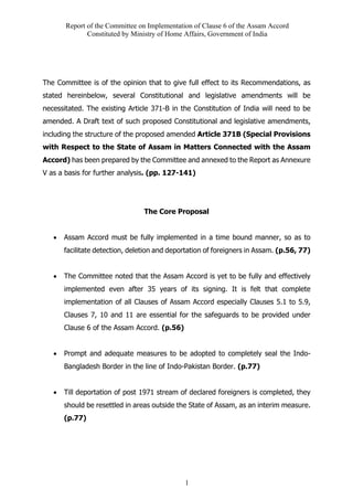 Report of the Committee on Implementation of Clause 6 of the Assam Accord
Constituted by Ministry of Home Affairs, Government of India
1
The Committee is of the opinion that to give full effect to its Recommendations, as
stated hereinbelow, several Constitutional and legislative amendments will be
necessitated. The existing Article 371-B in the Constitution of India will need to be
amended. A Draft text of such proposed Constitutional and legislative amendments,
including the structure of the proposed amended Article 371B (Special Provisions
with Respect to the State of Assam in Matters Connected with the Assam
Accord) has been prepared by the Committee and annexed to the Report as Annexure
V as a basis for further analysis. (pp. 127-141)
The Core Proposal
• Assam Accord must be fully implemented in a time bound manner, so as to
facilitate detection, deletion and deportation of foreigners in Assam. (p.56, 77)
• The Committee noted that the Assam Accord is yet to be fully and effectively
implemented even after 35 years of its signing. It is felt that complete
implementation of all Clauses of Assam Accord especially Clauses 5.1 to 5.9,
Clauses 7, 10 and 11 are essential for the safeguards to be provided under
Clause 6 of the Assam Accord. (p.56)
• Prompt and adequate measures to be adopted to completely seal the Indo-
Bangladesh Border in the line of Indo-Pakistan Border. (p.77)
• Till deportation of post 1971 stream of declared foreigners is completed, they
should be resettled in areas outside the State of Assam, as an interim measure.
(p.77)
 