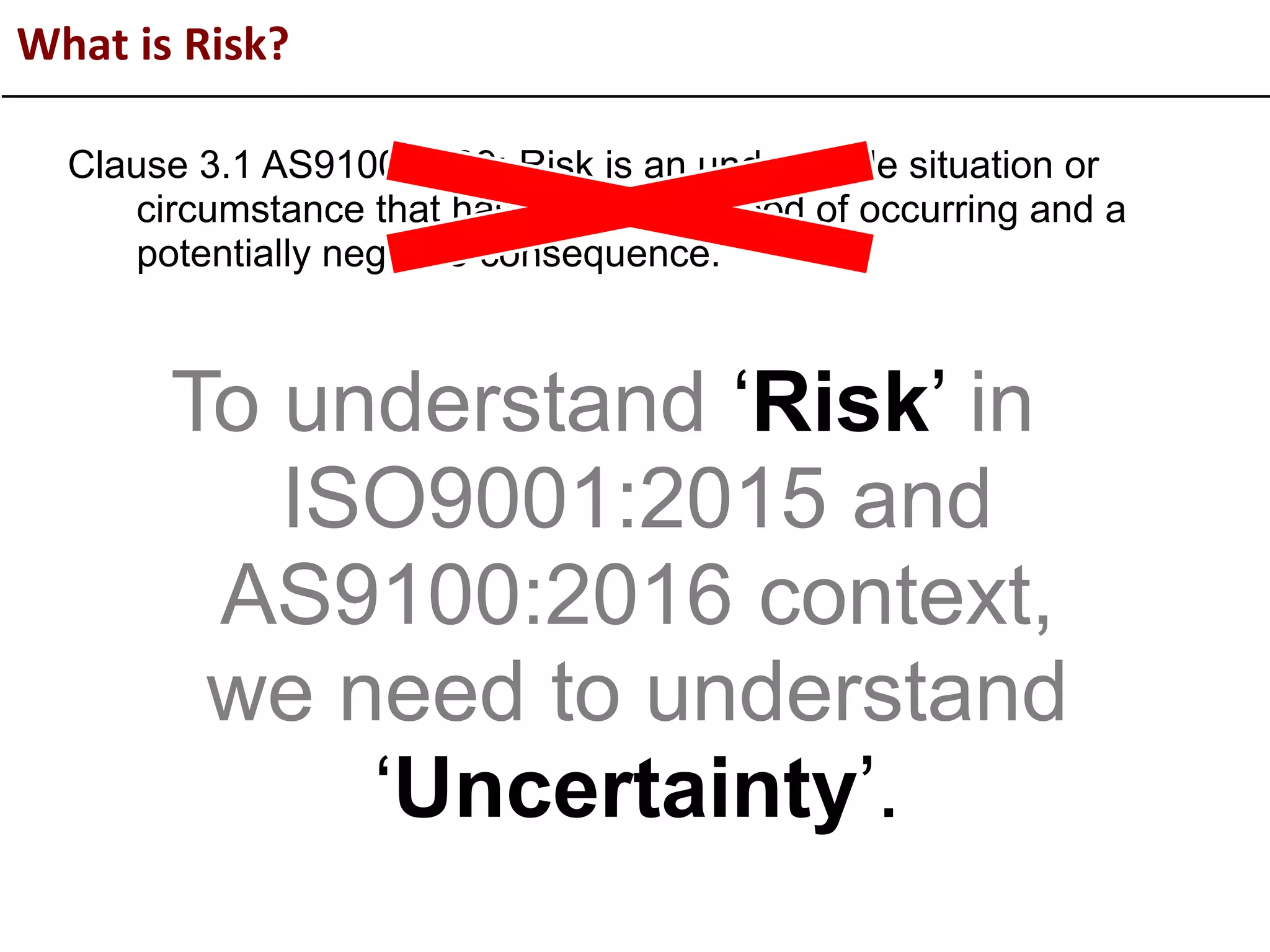 What is Risk?
Clause 3.1 AS9100:2009: Risk is an undesirable situation or
circumstance that has both a likelihood of occurring and a
potentially negative consequence.
To understand ‘Risk’ in
ISO9001:2015 and
AS9100:2016 context,
we need to understand
‘Uncertainty’.
 