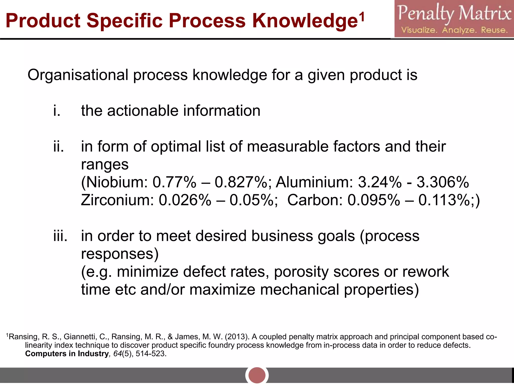 Product Specific Process Knowledge1
Organisational process knowledge for a given product is
i. the actionable information
ii. in form of optimal list of measurable factors and their
ranges
(Niobium: 0.77% – 0.827%; Aluminium: 3.24% - 3.306%
Zirconium: 0.026% – 0.05%; Carbon: 0.095% – 0.113%;)
iii. in order to meet desired business goals (process
responses)
(e.g. minimize defect rates, porosity scores or rework
time etc and/or maximize mechanical properties)
1Ransing, R. S., Giannetti, C., Ransing, M. R., & James, M. W. (2013). A coupled penalty matrix approach and principal component based co-
linearity index technique to discover product specific foundry process knowledge from in-process data in order to reduce defects.
Computers in Industry, 64(5), 514-523.
 