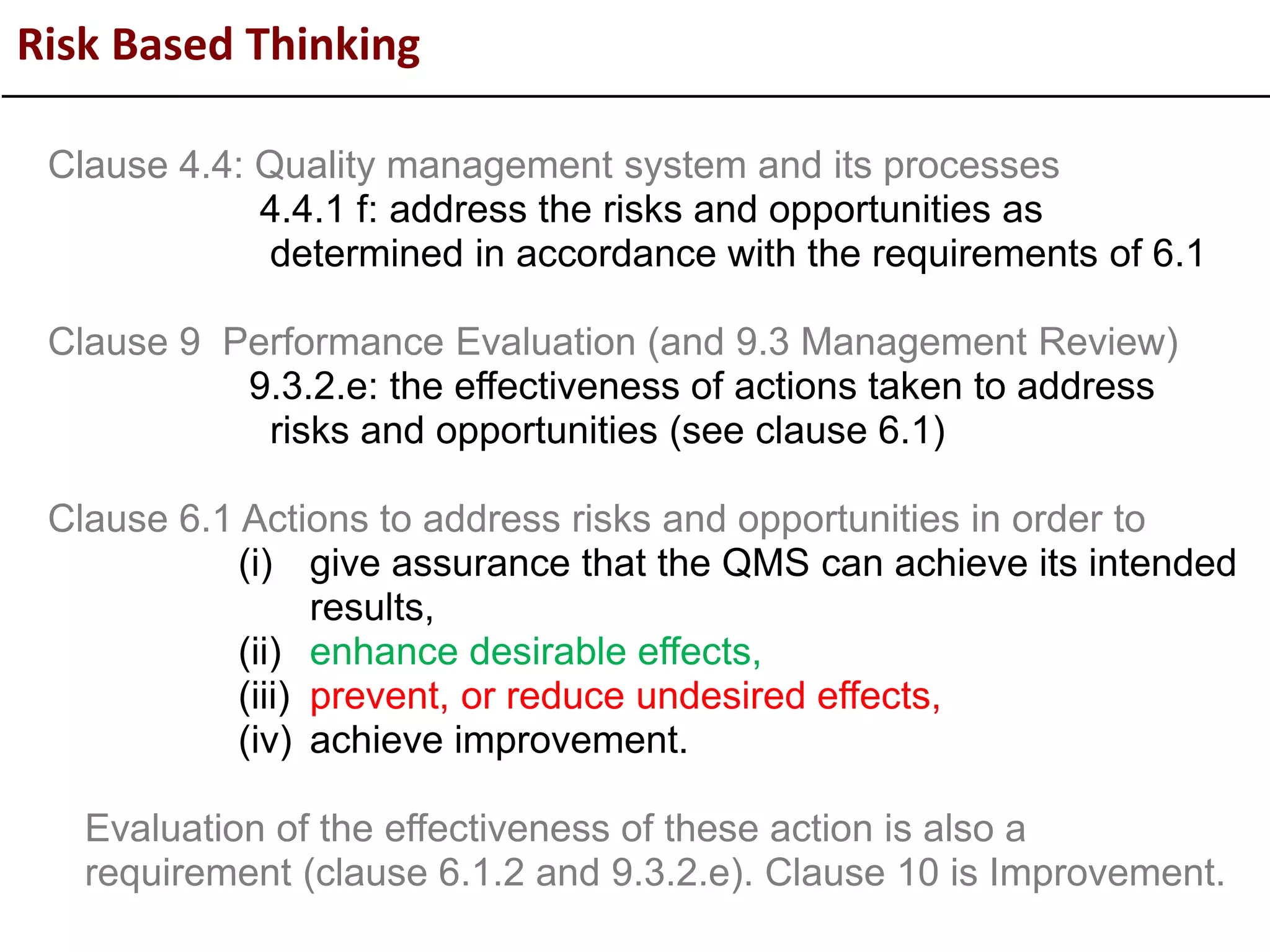 Risk Based Thinking
Clause 4.4: Quality management system and its processes
4.4.1 f: address the risks and opportunities as
determined in accordance with the requirements of 6.1
Clause 9 Performance Evaluation (and 9.3 Management Review)
9.3.2.e: the effectiveness of actions taken to address
risks and opportunities (see clause 6.1)
Clause 6.1 Actions to address risks and opportunities in order to
(i) give assurance that the QMS can achieve its intended
results,
(ii) enhance desirable effects,
(iii) prevent, or reduce undesired effects,
(iv) achieve improvement.
Evaluation of the effectiveness of these action is also a
requirement (clause 6.1.2 and 9.3.2.e). Clause 10 is Improvement.
 