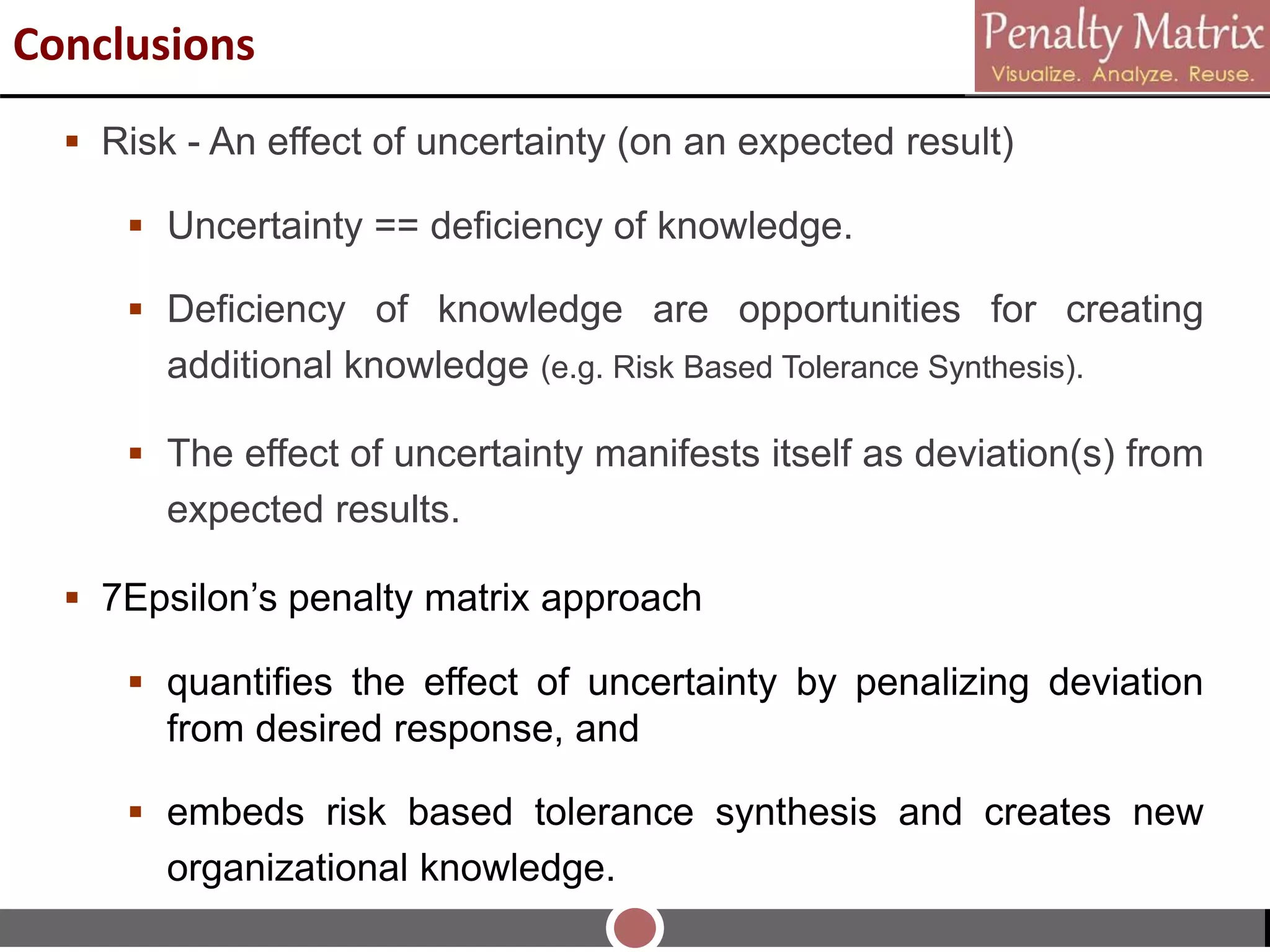  Risk - An effect of uncertainty (on an expected result)
 Uncertainty == deficiency of knowledge.
 Deficiency of knowledge are opportunities for creating
additional knowledge (e.g. Risk Based Tolerance Synthesis).
 The effect of uncertainty manifests itself as deviation(s) from
expected results.
 7Epsilon’s penalty matrix approach
 quantifies the effect of uncertainty by penalizing deviation
from desired response, and
 embeds risk based tolerance synthesis and creates new
organizational knowledge.
Conclusions
 