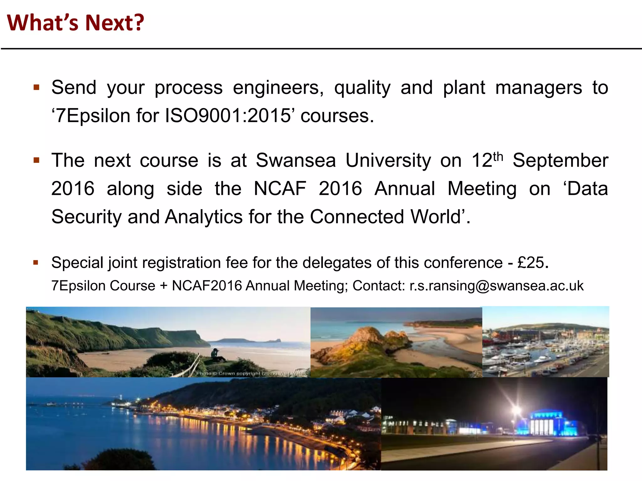 What’s Next?
 Send your process engineers, quality and plant managers to
‘7Epsilon for ISO9001:2015’ courses.
 The next course is at Swansea University on 12th September
2016 along side the NCAF 2016 Annual Meeting on ‘Data
Security and Analytics for the Connected World’.
 Special joint registration fee for the delegates of this conference - £25.
7Epsilon Course + NCAF2016 Annual Meeting; Contact: r.s.ransing@swansea.ac.uk
 