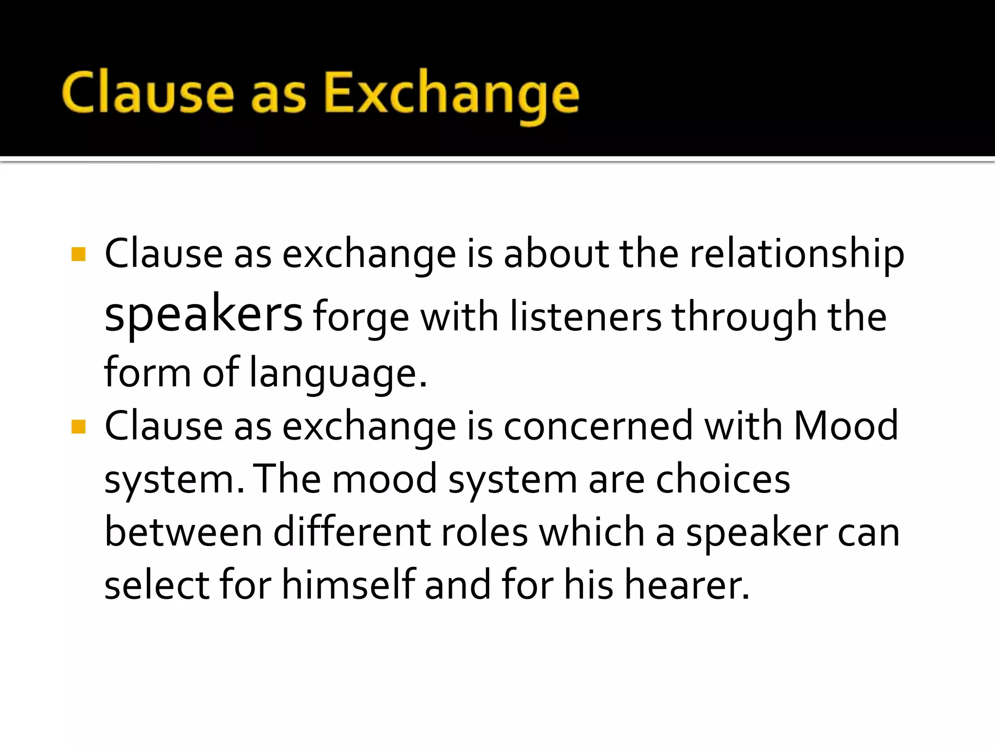  Clause as exchange is about the relationship
speakers forge with listeners through the
form of language.
 Clause as exchange is concerned with Mood
system.The mood system are choices
between different roles which a speaker can
select for himself and for his hearer.
 