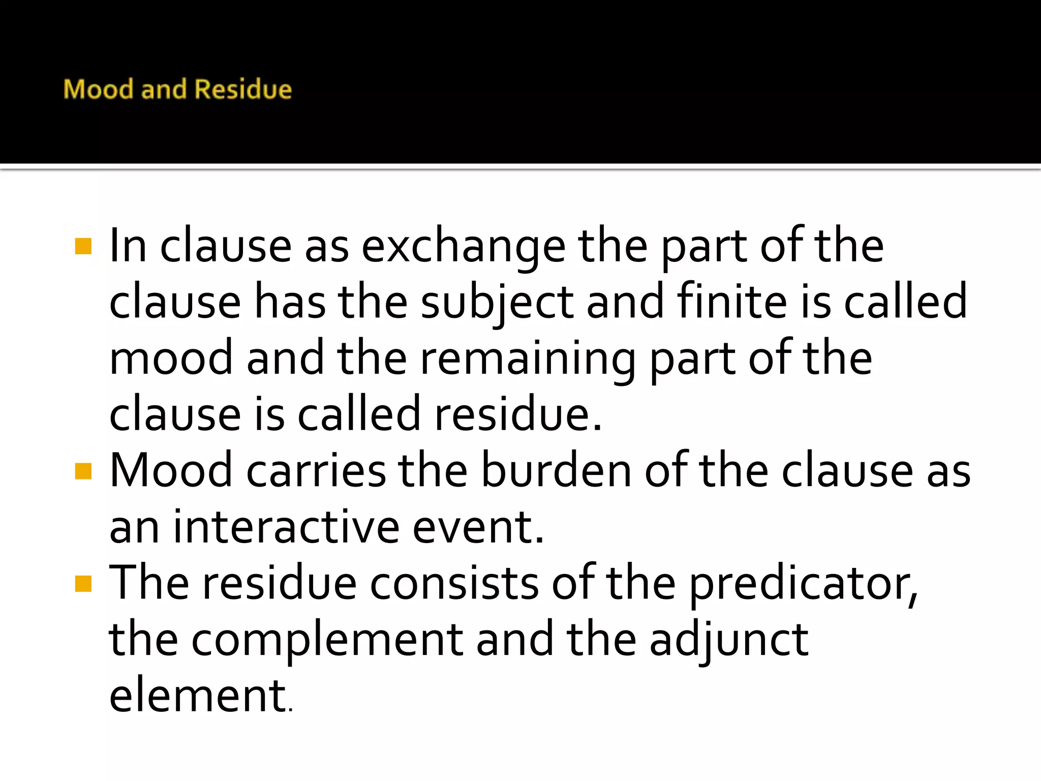  In clause as exchange the part of the
clause has the subject and finite is called
mood and the remaining part of the
clause is called residue.
 Mood carries the burden of the clause as
an interactive event.
 The residue consists of the predicator,
the complement and the adjunct
element.
 