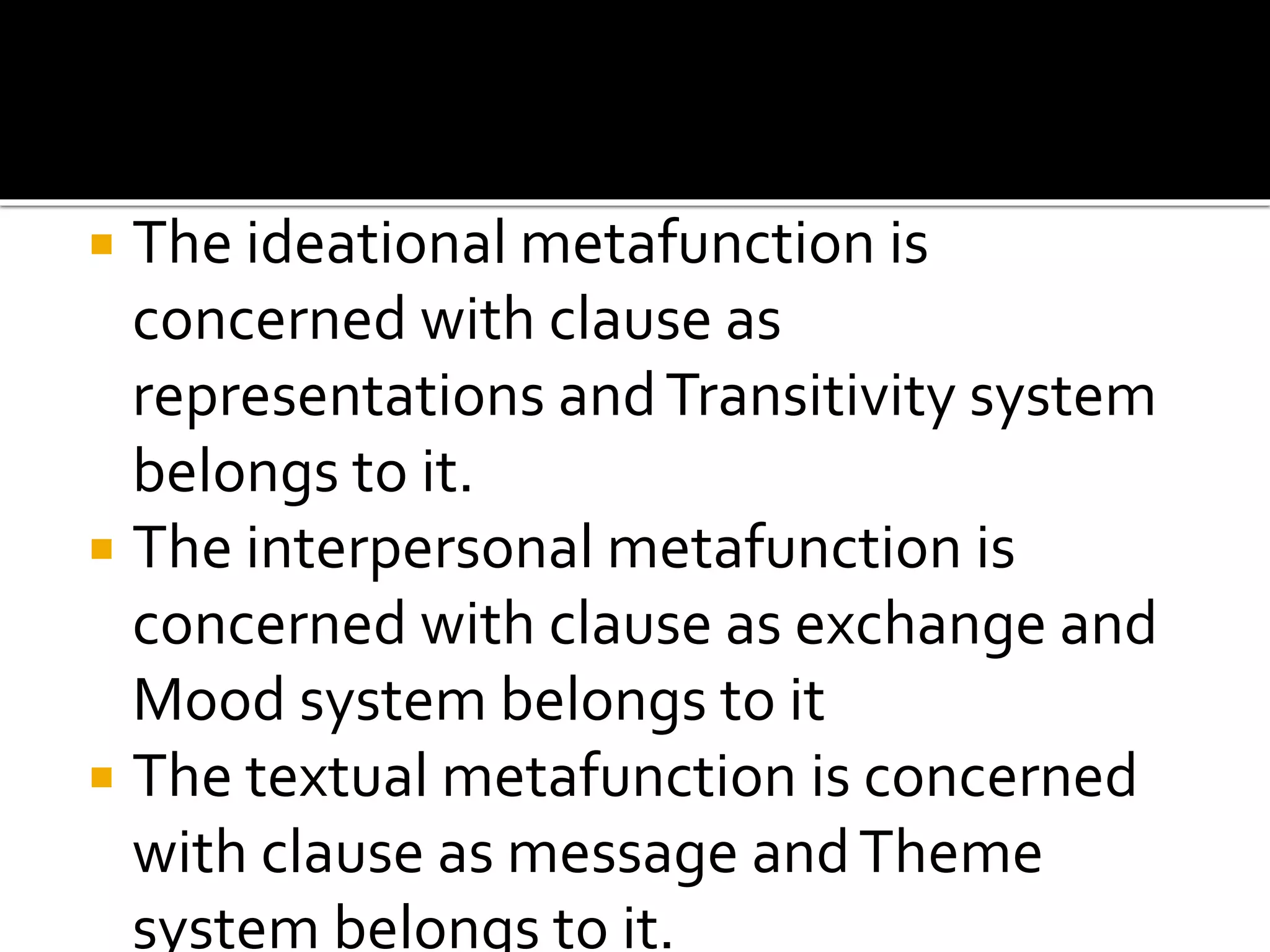  The ideational metafunction is
concerned with clause as
representations andTransitivity system
belongs to it.
 The interpersonal metafunction is
concerned with clause as exchange and
Mood system belongs to it
 The textual metafunction is concerned
with clause as message andTheme
system belongs to it.
 
