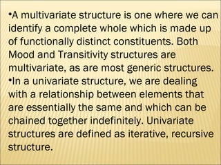 A multivariate structure is one where we can identify a complete whole which is made up of functionally distinct constituents. Both Mood and Transitivity structures are multivariate, as are most generic structures. In a univariate structure, we are dealing with a relationship between elements that are essentially the same and which can be chained together indefinitely. Univariate structures are defined as iterative, recursive structure.  