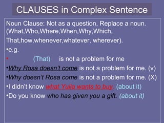 CLAUSES in Complex Sentence
Noun Clause: Not as a question, Replace a noun.
(What,Who,Where,When,Why,Which,
That,how,whenever,whatever, wherever).
•e.g.
• (That) is not a problem for me
•Why Rosa doesn’t come is not a problem for me. (v)
•Why doesn’t Rosa come is not a problem for me. (X)
•I didn’t know what Yulia wants to buy. (about it)
•Do you know who has given you a gift. (about it)
 