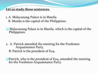 Let us study these sentences.
1. A. Malacanang Palace is in Manila.
B. Manila is the capital of the Philippines.
 Malacanang Palace is in Manila, which is the capital of the
Philippines.
2. A. Patrick attended the meeting for the Freshmen
Acquaintance Party.
B. Patrick is the president of E04.
Patrick, who is the president of E04, attended the meeting
for the Freshmen Acquaintance Party.
 