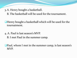 3.A. Henry bought a basketball.
B. The basketball will be used for the tournament.
Henry bought a basketball which will be used for the
tournatment.
4. A. Paul is last season’s MVP.
B. I met Paul in the summer camp.
Paul, whom I met in the summer camp, is last season’s
MVP.
 