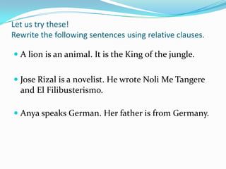 Let us try these!
Rewrite the following sentences using relative clauses.
 A lion is an animal. It is the King of the jungle.
 Jose Rizal is a novelist. He wrote Noli Me Tangere
and El Filibusterismo.
 Anya speaks German. Her father is from Germany.
 