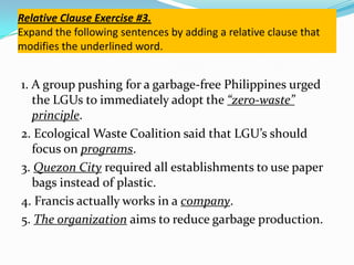 Relative Clause Exercise #3.
Expand the following sentences by adding a relative clause that
modifies the underlined word.
1. A group pushing for a garbage-free Philippines urged
the LGUs to immediately adopt the “zero-waste”
principle.
2. Ecological Waste Coalition said that LGU’s should
focus on programs.
3. Quezon City required all establishments to use paper
bags instead of plastic.
4. Francis actually works in a company.
5. The organization aims to reduce garbage production.
 