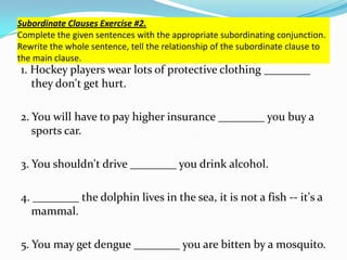 Subordinate Clauses Exercise #2.
Complete the given sentences with the appropriate subordinating conjunction.
Rewrite the whole sentence, tell the relationship of the subordinate clause to
the main clause.
1. Hockey players wear lots of protective clothing ________
they don't get hurt.
2. You will have to pay higher insurance ________ you buy a
sports car.
3. You shouldn't drive ________ you drink alcohol.
4. ________ the dolphin lives in the sea, it is not a fish -- it's a
mammal.
5. You may get dengue ________ you are bitten by a mosquito.
 